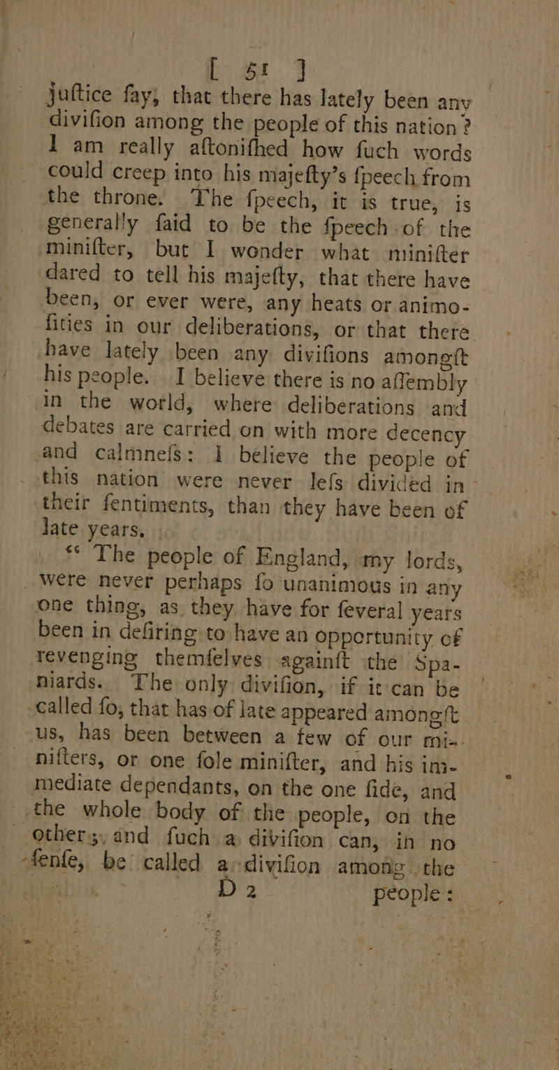 juttice fay, that there has lately been any divifion among the people of this nation ? I am really aftonifhed how fuch words could creep into his majefty’s fpeech from the throne. The fpeech, it is true, is generally faid to be the fpeech of the minifter, but I wonder what minifter dared to tell his majefty, that there have been, or ever were, any heats or animo- have lately been any divifions amonett his people. I believe there is no affembly in the world, where deliberations tand debates are carried on with more decency and calmnels: 1 believe the people of their fentiments, than they have been of Jate years, ati ** The people of England, my. lords, _ Were never perhaps fo unanimious in any one thing, as they have for feveral years been in defiring to have an oppertunity of revenging themfelves againft the Spa- niards. The only divifion, if it can be called fo, that has of late appeared among tt nifters, or one fole minifter, and his ini- mediate dependants, on the one fide, and the whole body of the people, on the others, and fuch a divifion can, in no _ fenfe, be called a divifion among the