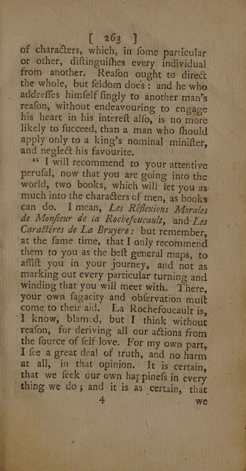 of chatacters, which, in fome particular from another. Reafon ought to direct the whole, but feldom does: and he who addreffes himfelf fingly to another man’s reafon, without endeavouring to enpage his heart in his intereft alfo, is ‘no more likely to fucceed, than a man who fhould apply only to a king’s nominal minifter, and neglect his favourite. i ** I will recommend to your attentive perufal, now that you are going into the can do. I mean, Les Réflexions Morales de Monfieur de la Rochefoucault, and-Les Caraéiéres de La Bruyere: but remember, them to you as the beft general maps, to aflift you in your journey, and not as marking out every particular turning and winding that you will meet with. There, come to their aid. La Rochefoucault IS, reafon, for deriving all our a@ions from the fource of felf love. For my own part, I fce a great deal of truth, and no harm at all, in that opinion. It is certain, 4, - WE 7 eee ee ee