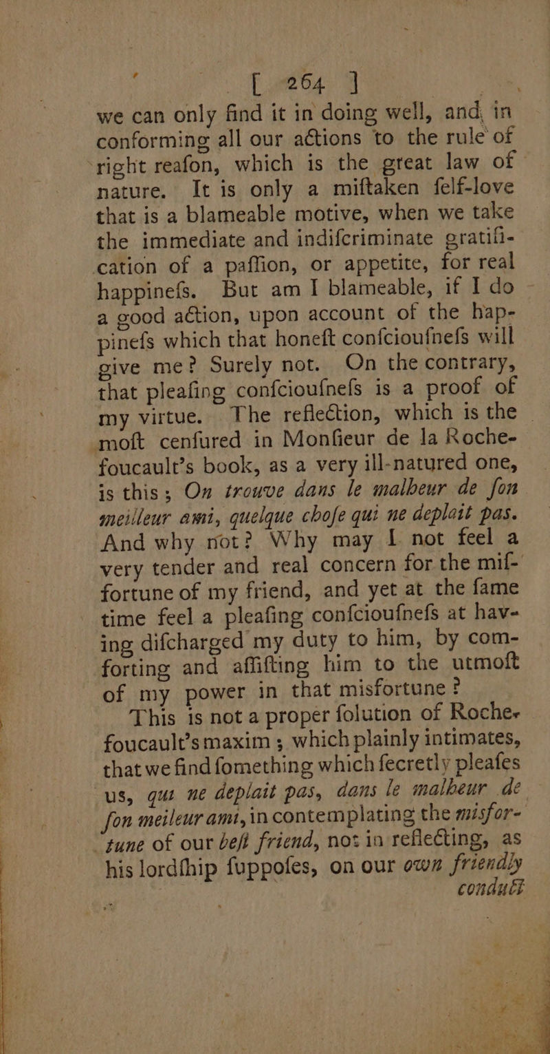 Cae ae ae, we can only find it in doing well, and, in conforming all our actions to the rule of right reafon, which is the great law of nature. It is only a miftaken felf-love that is a blameable motive, when we take the immediate and indifcriminate grati- cation of a paffion, or appetite, for real happinefs. But am I blameable, if I do a good action, upon account of the hap- pinefs which that honeft confcioufnefs will give me? Surely not. On the contrary, that pleafing confcioufnefs is a proof of my virtue. The reflection, which is the © moft cenfured in Monfieur de la Roche- foucault’s book, as a very ill-natured one, is this; On trouve dans le malbeur de fon meilleur ami, quelque chofe qui ne deplatt pas. And why not? Why may [ not feel a very tender and real concern for the mif- fortune of my friend, and yet at the fame time feel a pleafing confcioufnefs at hav- ing difcharged my duty to him, by com- forting and affifting him to the utmoft of my power in that misfortune ? This is not a proper folution of Roches foucault’s maxim ; which plainly intimates, that we find fomething which fecretly pleafes us, gus ne deplait pas, dans le malheur de fon meileur amt, \n contemplating the msfor- tune of our bef friend, not in reflecting, as his lordfhip fuppofes, on our own friendly . conduct