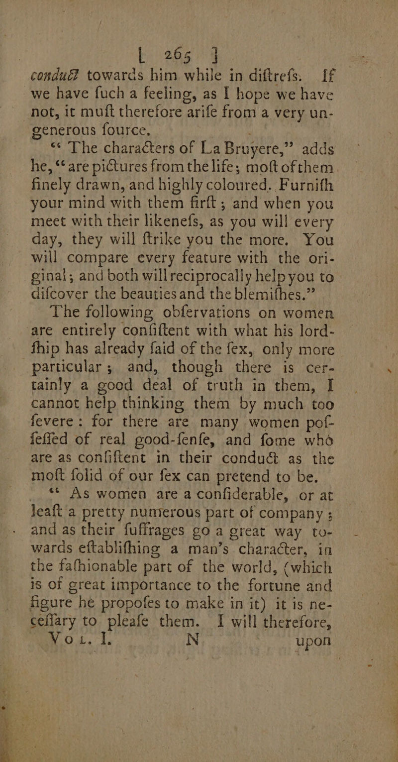 condué? towards him while in diftrefs. If we have fuch a feeling, as I hope we have not, it muft therefore arife from a very un- generous fource, | “« The characters of La Bruyere,” adds he, “‘ are pictures from the life; moft ofthem. finely drawn, and highly coloured. Furnifh your mind with them firft; and when you meet with their likenefs, as you will every day, they will ftrike you the more. You will compare every feature with the ori- ginal; and both willreciprocally helpyou to difcover the beauties and the blemifhes.” - The following obfervations on women are entirely confiftent with what his lord- fhip has already faid of the fex, only more tainly a good deal of truth in them, I cannot help thinking them by much tco fevere: for there are many women pof- feffed of real pood-fenfe, and fome who are as conliftent in their conduét as the moft folid of our fex can pretend to be. _ ** As women are a confiderable, or at Jeaft a pretty numerous part of company ; and as their fuffrages go a great way to- wards eftablifhing a man’s chara@ter, in the fafhionable part of the world, (which 18 Of great importance to the fortune and figure he propofes to make in it) it is ne- ceflary to pleafe them. I will therefore, Vo... N upon