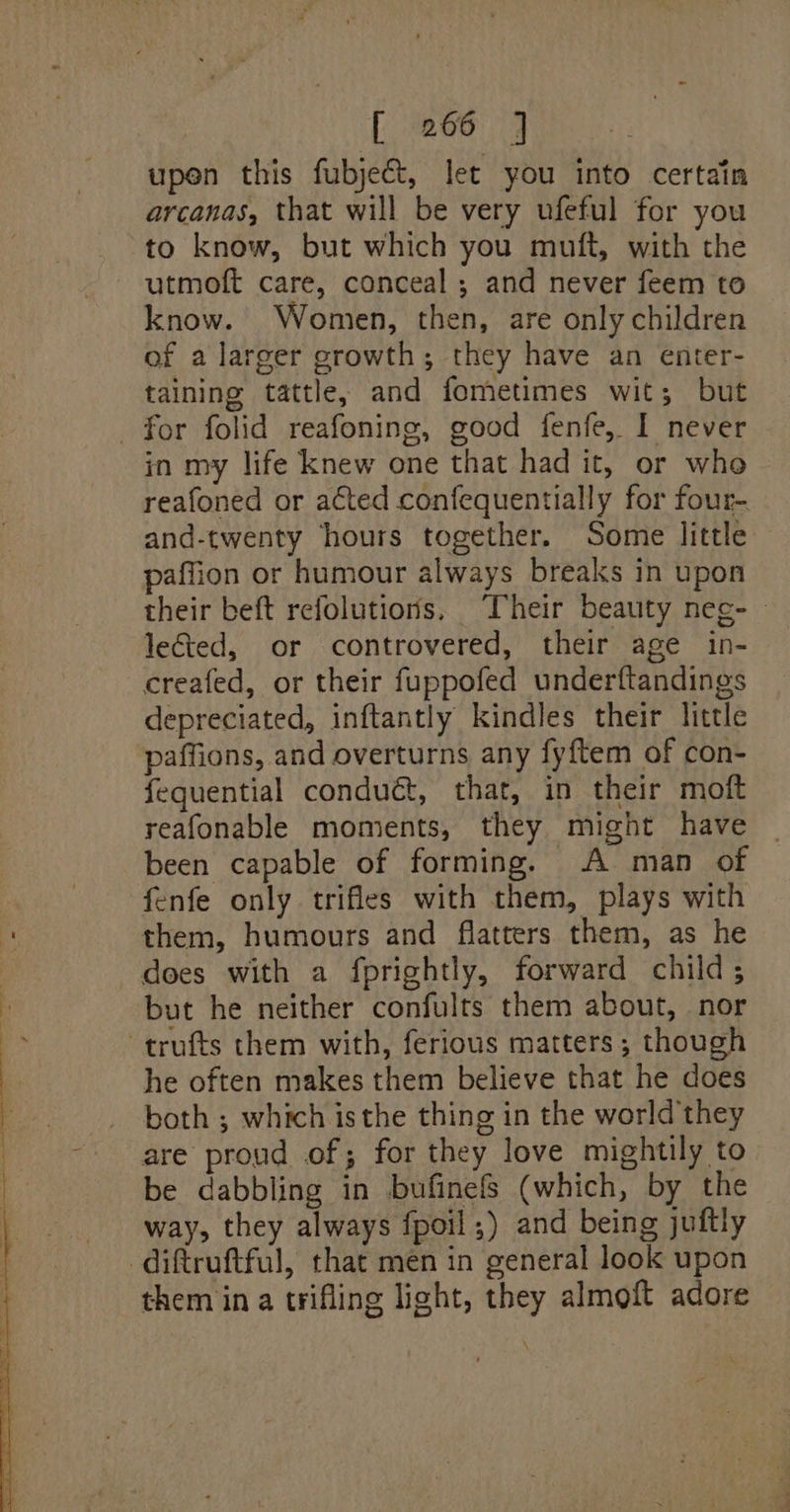 fp eee: 4 upen this fubjeét, let you into certain arcanas, that will be very ufeful for you to know, but which you muft, with the utmoft care, conceal ; and never feem to know. Women, then, are only children of a larger growth; they have an enter- taining tattle, and fometimes wit; but for folid reafoning, good fenfe, I never in my life knew one that had it, or who reafoned or acted confequentially for four- and-twenty hours together. Some little paffion or humour always breaks in upon their beft refolutions, Their beauty neg- lected, or controvered, their age in- creafed, or their fuppofed underftandings depreciated, inftantly kindles their little paffions, and overturns any fyftem of con- fequential conduét, that, in their moft reafonable moments, they might have | been capable of forming. A man of fenfe only trifles with them, plays with them, humours and flatters them, as he does with a fprightly, forward child; but he neither confults them about, nor -trufts them with, ferious matters; though he often makes them believe that he does both ; which isthe thing in the world they are proud of; for they love mightily to be dabbling in bufinefs (which, by the way, they always fpoil,) and being juftly -diftruftful, that men in general look upon them in a trifling light, they almoft adore