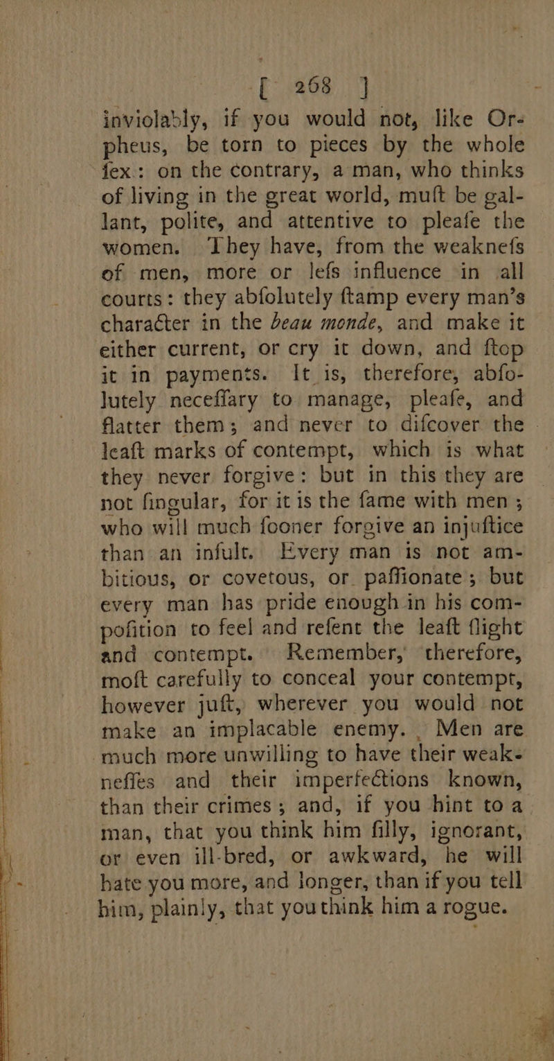 inviolably, if you would not, like Or- pheus, be torn to pieces by the whole fex.: on the contrary, a man, who thinks of living in the great world, muft be gal- lant, polite, and attentive to pleafe the women. They have, from the weaknefs of men, more or lefs influence in all courts: they abfolutely ftamp every man’s character in the beau monde, and make it either current, or cry it down, and ftop it in payments. It is, therefore, abfo- lutely neceffary to manage, pleafe, and leaft marks of contempt, which is what they never forgive: but in this they are not fingular, for it is the fame with men ; who will much fooner forgive an injuftice than an infult. Every man is not am- bitious, or covetous, or. paffionate; but every man has pride enough in his com- pofition to feel and refent the leaft flight and contempt. Remember,’ therefore, moft carefully to conceal your contempt, however juft, wherever you would not make an implacable enemy. _ Men are much more unwilling to have their weak- neffes and their imperfections known, than their crimes; and, if you hint toa man, that you think him filly, ignorant, or even ill-bred, or awkward, he will hate you more, and longer, than if you tell him, plainly, that youthink him a rogue.