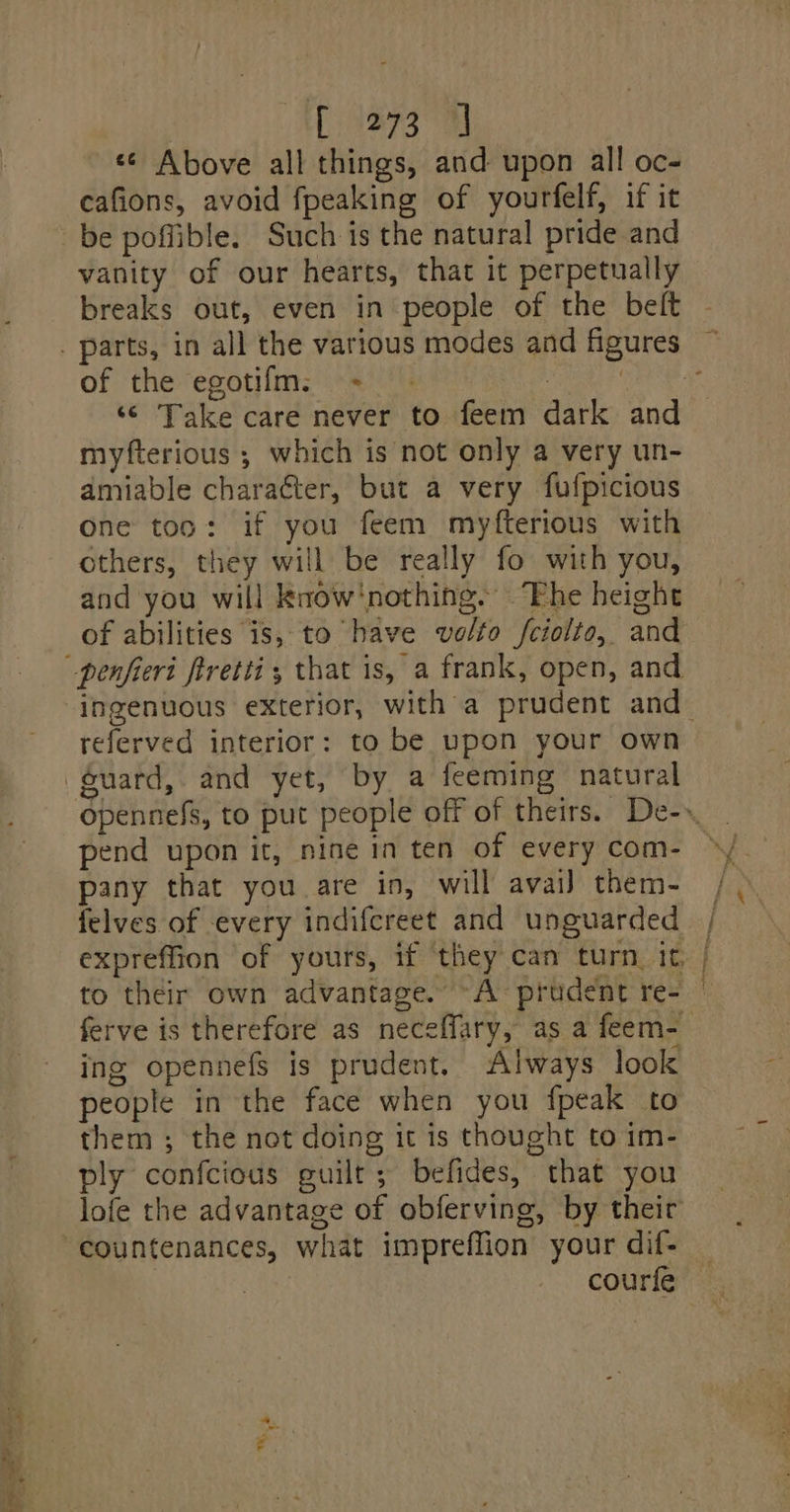 ie [273 J «¢ Above all things, and upon all oc- cafions, avoid fpeaking of yourfelf, if it vanity of our hearts, that it perpetually breaks out, even in people of the belt of the egotifm: -= + . ‘© Take care never to feem dark and myfterious ; which is not only a very un- amiable charaéter, but a very fufpicious one too: if you feem myfterious with others, they will be really fo with you, and you will know‘nothing. “Fhe height of abilities is, to have volto fciolto, and referved interior: to be upon your own opennefs, to put people off of theirs. De-». pend upon it, nine in ten of every com- pany that you are in, will avai) them- felves of every indifcreet and unguarded, expreffion of yours, if ‘they can turn, it, | to their own advantage. ~A prudent re- © ferve is therefore as neceffary, as a feem- ing opennefs is prudent. Always look people in the face when you {peak to them ; the not doing it is thought to im- ply confcious guilt; befides, that you lofe the advantage of obferving, by their courfe