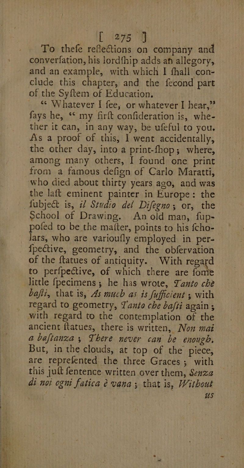 ae lL i275 9] | : To thefe reflections on company and converfation, his lordthip adds an allegory, clude this chapter, and the fecond part of the Syftem of Education. “¢ Whatever I fee, or whatever I hear,” fays he, ‘* my firft confideration is, whe- ther it can, in any way, be ufeful to you. As a proof of this, ] went accidentally, the other day, into a print-fhop; where, from a famous defign of Carlo Maratti, who died about thirty years ago, and was the laft eminent painter in Europe: the School of Drawing. An old man, fup- pofed to be the matter, points to his {cho- Jars, who are varioufly employed in per- of the ftatues of antiquity. With regard to perfpective, of which there are fonte little fpecimens; he has wrote, Tanto che bafii, that is, As much as is fufficient 5 with regard to geometry, Tanto che bafti again ; ancient ftatues, there is written, Non mai a bafianza ; There never can be enough, But, in the clouds, at top of the piece, are reprefented the three Graces; with this juft fentence written over them, Senza di not ogni fatica é vana; that is, Without +The us