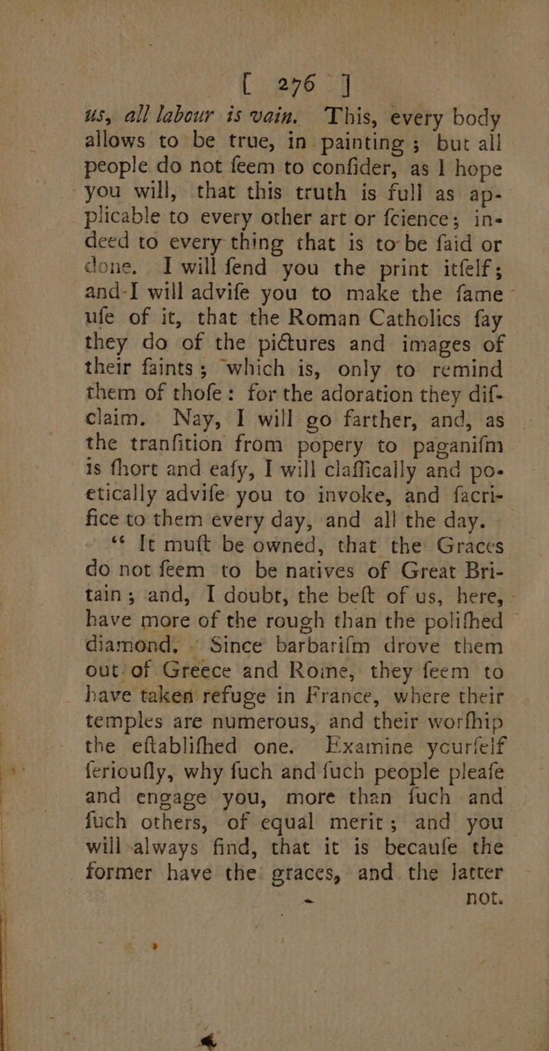 ph aS IN -- a Or el us, all labour is vain, This, every body allows to be true, in painting ; but all people do not feem to confider, as 1 hope plicable to every other art or fcience; in- deed to every thing that is tobe faid or done. I will fend you the print itflf; and-I will advife you to make the fame- ufe of it, that the Roman Catholics fay they do of the pictures and images of their faints; ‘which is, only to remind them of thofe: for the adoration they dif- claim. Nay, I will go farther, and, as the tranfition from popery to paganifm is fhort and eafy, I will claffically and po- etically advife you to invoke, and facri- fice to them every day, and all the day. ‘“¢ Ite muft be owned, that the Graces do not feem to be natives of Great Bri- tain; and, I doubt, the beft of us, here, - have more of the rough than the polifhed diamond, © Since barbarifm drove them out/of Greece and Roine, they feem to have taken refuge in France, where their temples are numerous, and their worfhip the eftablifhed one. Examine ycurlelf ferioufly, why fuch and fuch people pleafe and engage you, more than fuch and fuch others, of equal merit; and you will always find, that it is becaufe the former have the graces, and the latter i not.