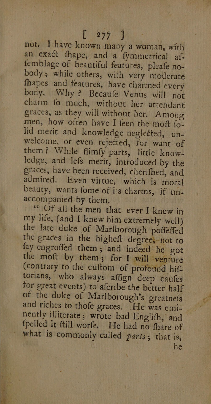are not. I have known many a woman, with an exact fhape, and a fymmetrical af- femblage of beautiful features, pleafe no- body; while others, with very nioderate fhapes and features, have charmed every body. Why? Becaufe Venus will not charm fo much, without her attendant graces, as they will without her. Amono men, how often have I feen the moft {o- lid merit and knowledge negleGted, un- welcome, or even rejected, tor want of them? While flimfy parts, little know- ledge, and Jefs merit, introduced by the graces, have been received, cherifhed, and beauty, wants fome of is charms, if un- accompanied by them. ** Of all the men that ever I knew in my life, (and I knew him extremely well) the late duke of Marlborough pofleffed the graces in the higheft degree;-not to fay engroffed them; and indeed he got the moft by them; for I will venture (contrary to the cuftom of profound hif- torians, who always affign deep caufes for great events) to afcribe the better half of the duke of Marlborough’s greatnefg and riches to thofe graces. He was emi- nently illiterate; wrote bad Englifh, and what is commonly calied paris; that is, | he =~ &gt;