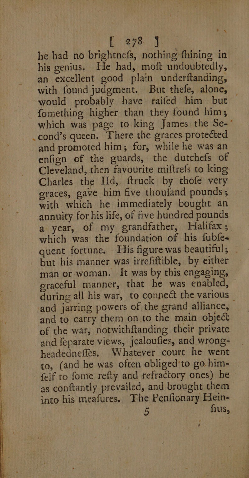 ec sen aa ! he had no brightnefs, nothing fhining in his genius. He had, moft undoubtedly, an excellent good plain underftanding, with found judgment. But thefe, alone, _ would probably have raifed him but fomething higher than they found him; which was page to king James the Se- cond’s queen. There the graces protected and promoted him; for, while he was an enfign of the guards, the dutchefs of Cleveland, then favourite miftrefs to king Charles the IId, {truck by thofe very graces, gave him five thoufand pounds ; with. which he immediately bought an annuity for his life, of five hundred pounds a year, of my grandfather, Halifax ; which was the foundation of his fubfes quent fortune. His figure was beautiful; but his manner was irrefiftible, by either man or woman. It was by this engaging, graceful manner, that he was enabled, during all his war, to connect the various _ and jarring powers of the grand alliance, and to carry them onto the main object of the war, notwithftanding their private and feparate views, jealoufies, and wrong- headedneffes. Whatever court he went to, (and he was often obliged’to go him- felf to fome refly and refractory ones) he as conftantly prevailed, and brought them into his meafures. The Penfionary Hein- ) Tee us, é
