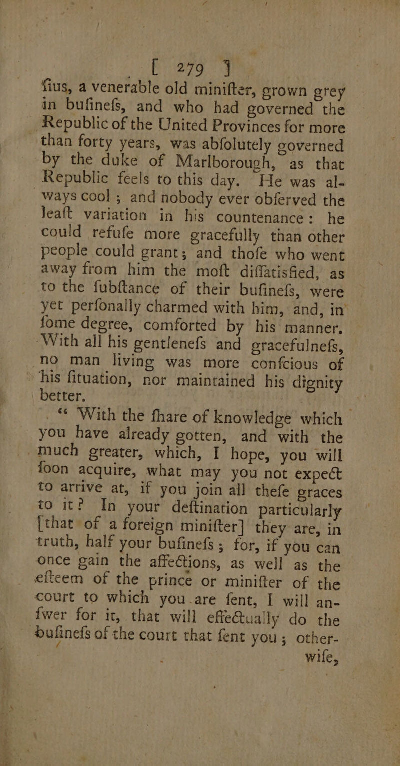 _c 279 J fius, a venerable old minifter, grown grey in bufinefs, and who had governed the than forty years, was abfolutely governed by the duke of Marlborough, as that Republic feels to this day. He was al- Jeaft variation in his countenance: he could refufe more gracefully than other people could grant; and thofe who went away from him the moft diflatished, as to the fubftance of their bufinefs, were yet perfonally charmed with him, and, in’ fome degree, comforted by his manner. better, La _“ With the fhare of knowledge which you have already gotten, and with the foon acquire, what may you not expect to arrive at, if you join all thefe eraces to it? In your deftination particularly [that of a foreign minifter] they are, in truth, half your bufinefs ; for, if you can once gain the affections, as well as the court to which you-are fent, I will an- {wer for it, that will efleGtually do the wife,