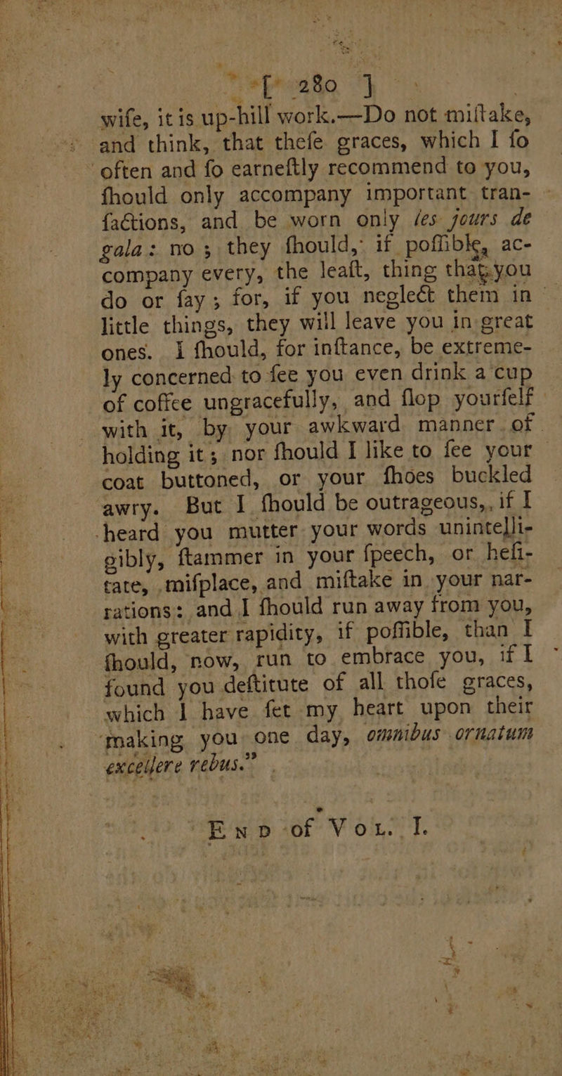 bed ‘i: Med Pa | wife, itis up-hill work.—Do not miftake, - and think, that thefe graces, which I fo often and fo earneftly recommend to you, fhould only accompany important tran- {aétions, and be worn only /es jours de gala: no; they fhould, if. poffible, ac- company every, the leaft, thing thapyou do or fay; for, if you negleét them in - little things, they will leave you in great ones. i fhould, for inftance, be extreme- ly concerned to fee you even drink a‘cup of cofice ungracefully, and flop yourfelf with it, by your awkward manner. of. holding it; nor fhould I like to fee your coat buttoned, or your fhoes buckled awry. But I fhould be outrageous, if I heard you mutter your words unintelli- gibly, ftammer in your fpeech, or hefi- tate, mifplace, and miftake in your nar- rations: and I fhould run away from you, with greater rapidity, if poffible, than I fhould, now, run to embrace you, if I found you deftitute of all thofe graces, which | have fet my. heart upon their making you one day, omnibus ornatum exceljere rebus.” Eno of Vou 1.