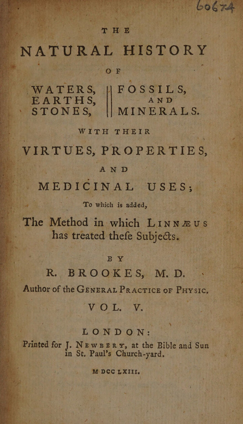 NATURAL HISTORY ‘ i fe Pe OR ss, x busi He ; hm EARTHS, Se ACen yn, Ae STONES, || MINERALS. ty f WITH THEIR , VIRTUES, PROPERTIES, ¢ AND (MEDICINAL USES;. To which is adda. 1M bie a. |The Method in. which t. INNAU s om has treated thefe ae pote: | BUY. shape R. BROOKES, MED. ee i: Author of the GENERAL Practice OF PHYSIC, | mY VOL. 2 We J 8 LONDON: 9 0 3m ‘= Printed for J. NEwBERY, at the Bible aid Sug 7. ie: a, in St, Paul’s Church- ch ie M DCC LXIII,