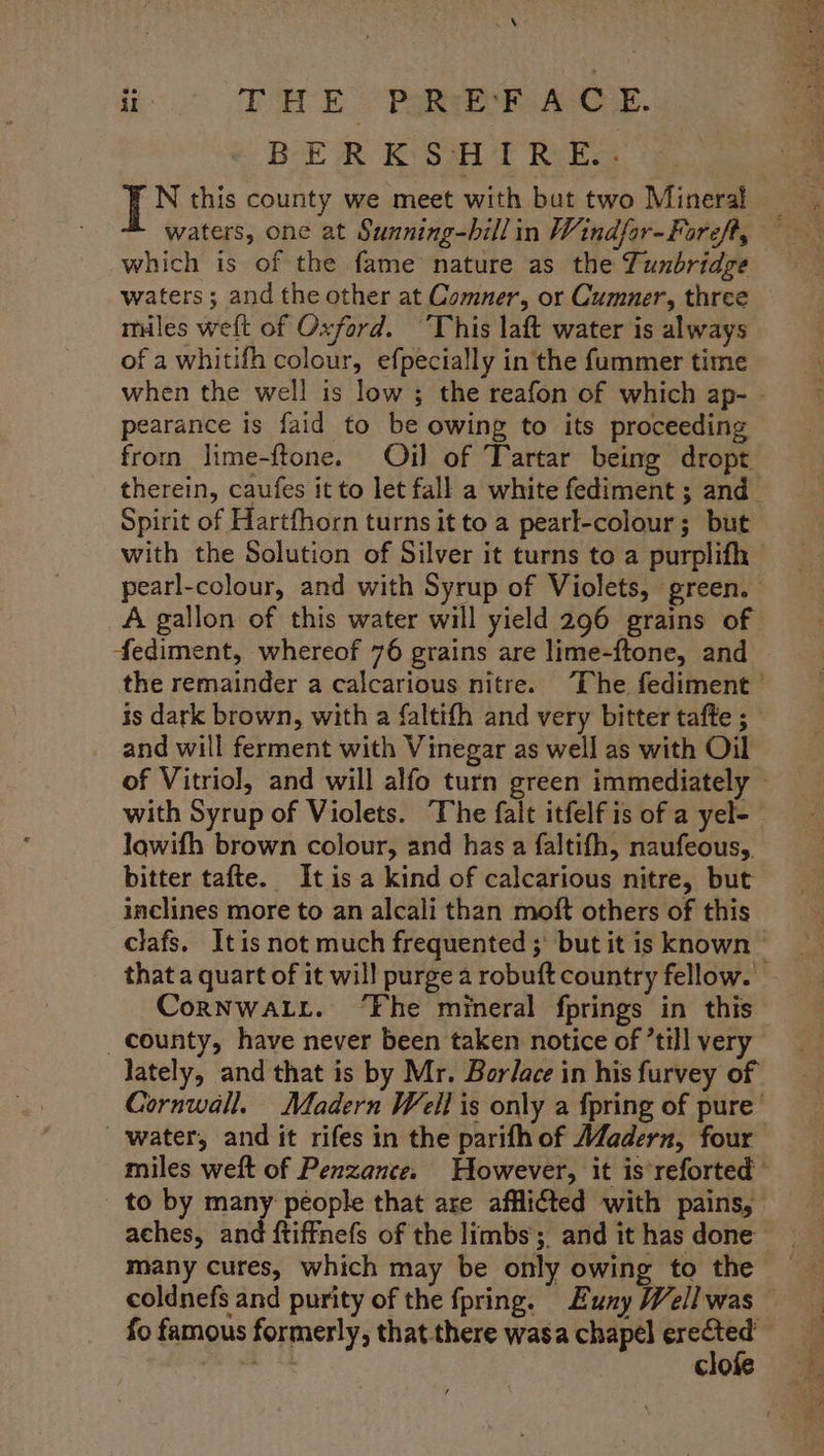 a | ®.° THE PoRyek ACC £. BERKSHIRE. waters, one at Sunning-bill in Windfor-Foreft, which is of the fame nature as the Tunbridge waters ; and the other at Comner, or Cumner, three miles weft of Oxford. This laft water is always of a whitifh colour, efpecially in the fummer time when the well is low ; the reafon of which ap- - pearance is faid to be owing to its proceeding from lime-{tone. Oj] of Tartar being dropt therein, caufes it to let fall a white fediment ; and Spirit of Hartfhorn turns it to a pearl-colour; but with the Solution of Silver it turns to a purplifh pearl-colour, and with Syrup of Violets, green. A gallon of this water will yield 296 grains of fediment, whereof 76 grains are lime-{tone, and | the remainder a calcarious nitre. ‘The fediment is dark brown, with a faltith and very bitter tafte ; and will ferment with Vinegar as well as with Oil of Vitriol, and will alfo turn green immediately ~ with Syrup of Violets. The falt itfelf is of a yel- lowifh brown colour, and has a faltifh, naufeous,, bitter tafte. It is a kind of calcarious nitre, but inclines more to an alcali than moft others of this clafs. Itis not much frequented ; but it is known © that a quart of it will purge a robuft country fellow. CoRNWALL. ‘Fhe mineral fprings in this county, have never been taken notice of ’till very lately, and that is by Mr. Borlace in his furvey of Cornwall. Madern Well is only a {pring of pure’ water, and it rifes in the parifh of Madern, four miles weft of Penzance. However, it is’reforted to by many péople that are afflicted with pains, aches, and ftiffnefs of the limbs, and ithas done many cures, which may be only owing to the — coldnefs and purity of the fpring. Euny Wellwas — fo famous formerly, that there wasa chapel ae hte C10