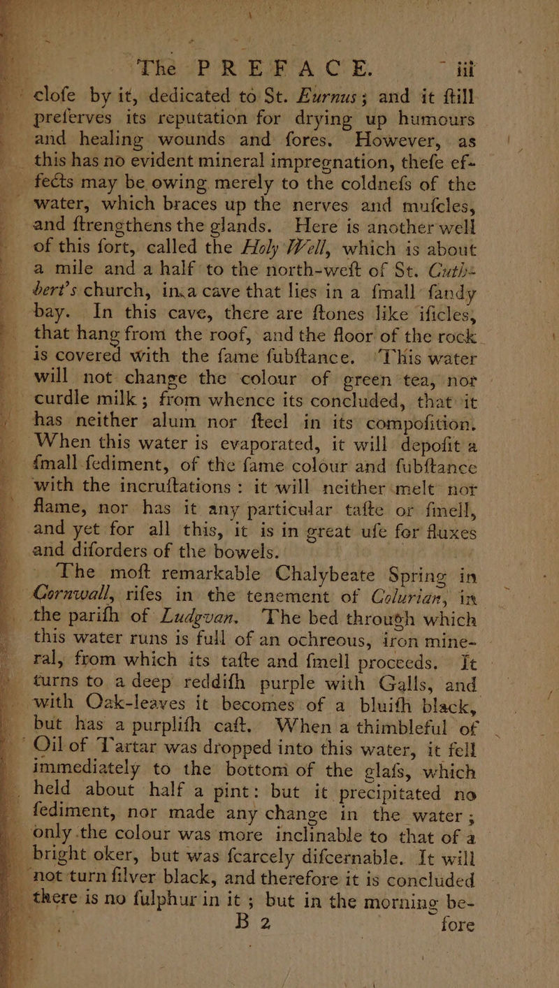 ag Sone VR ROBIE A OVE. hit clofe by it, dedicated to St. Eurnus; and it fill preferves its reputation for drying up humours and healing wounds and fores. However, as _ this has no evident mineral impregnation, thefe ef- fects may be owing merely to the coldnefs of the _ ‘water, which braces up the nerves and mufcles, _ and ftrengthens the glands. Here is another well of this fort, called the Holy Well, which is about a mile and a half to the north-wetft of St. Guth: dert’s church, in,a cave that lies in a {mall fandy bay. In this cave, there are ftones like ificles; that hang from the roof, and the floor of the rock is covered with the fame fubftance. ‘This water will not change the colour of green tea, not ~curdle milk; from whence its concluded, that it has neither alum nor fteel in its compofition. When this water is evaporated, it will depofit a {mall fediment, of the fame colour and fubftance with the incruftations : it will neither melt’ nor flame, nor has it any particular tafte or fell, and yet for all this, it is in great ufe for Auxes and diforders of the bowels. The moft remarkable Chalybeate Spring in Cornwall, rifes in the tenement of Colurian, in the parifh of Ludgvan. The bed through which this water runs is full of an ochreous, iron mine- ral, from which its tafte and fmell proceeds. It » turns to adeep reddifh purple with Galls, and _ with Oak-leaves it becomes of a bluifh black, _ but has a purplifh caft. When a thimbleful of _ Oil of Tartar was dropped into this water, it fell _ immediately to the bottom of the elafs, which _. held about half a pint: but it precipitated no _ fediment, nor made any change in the water ; _ only the colour was more inclinable to that of a _ bright oker, but was fearcely difcernable. It will ' not-turn filver black, and therefore it is concluded _ there is no fulphurin it ; but in the morning be- i Big | fore Fe oe, a - ee er eee ee
