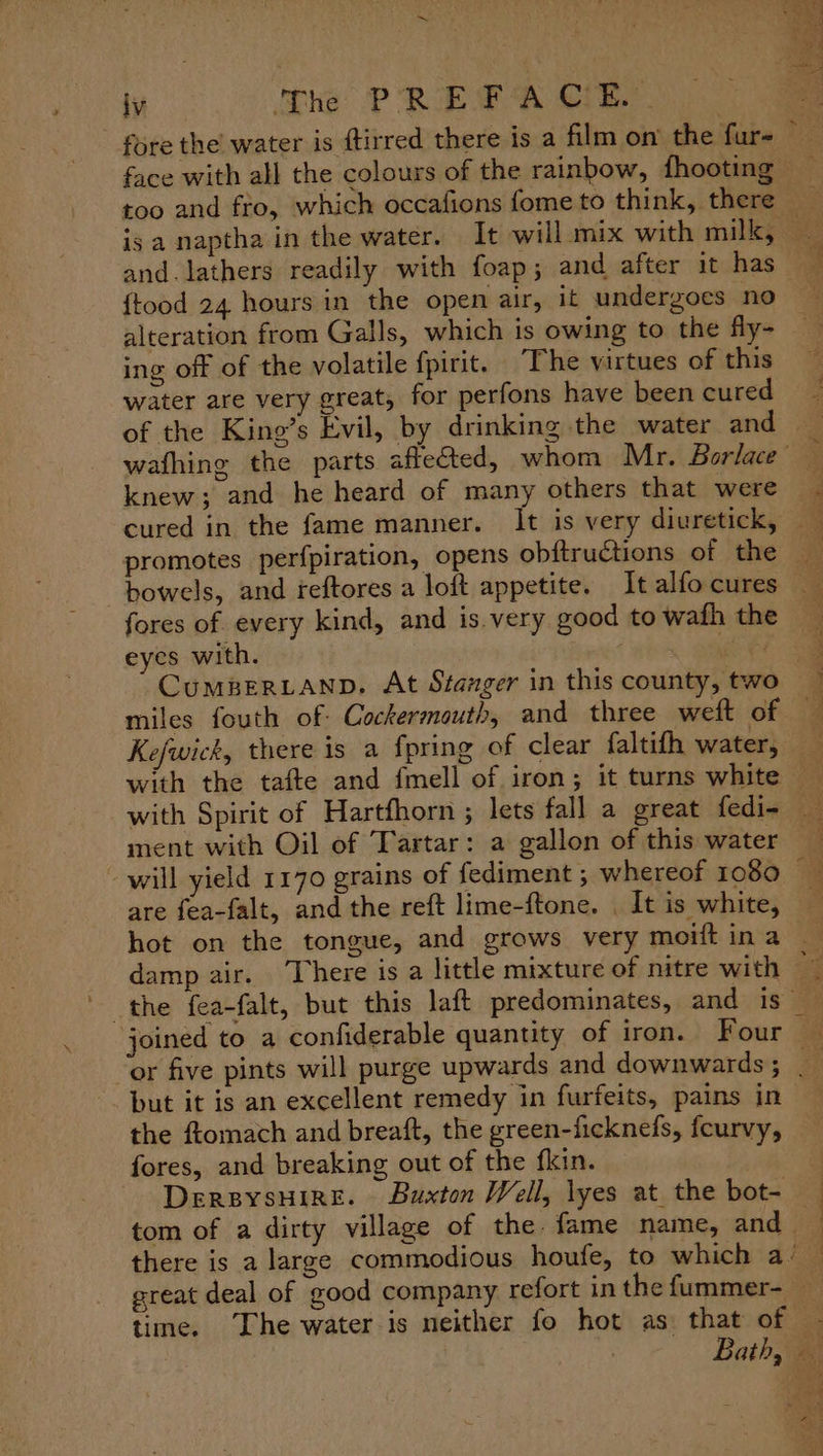 is a naptha in the water. It will mix with milk, {tood 24 hours in the open air, it undergoes no alteration from Galls, which is owing to the fly- ing off of the volatile fpirit. ‘The virtues of this water are very great, for perfons have been cured knew; and he heard of many others that were cured in the fame manner. It is very diuretick, promotes perfpiration, opens obftructions of the fores of every kind, and is.very good to wath the eyes with. : il ee miles fouth of: Cockermouth, and three weft of Kefwick, there is a {pring of clear faltifh water, with Spirit of Hartfhorn ; lets fall a great fedi- ment with Oil of Tartar: a gallon of this water will yield 1170 grains of fediment ; whereof 1080 hot on the tongue, and grows very moift in a joined to a confiderable quantity of iron. Four but it is an excellent remedy in furfeits, pains in the ftomach and breaft, the green-ficknefs, fcurvy, fores, and breaking out of the fkin. - DersysHire. Buxton Well, lyes at the bot- tom of a dirty village of the. fame name, and ~ time. The water is neither fo hot as that of ee a ae