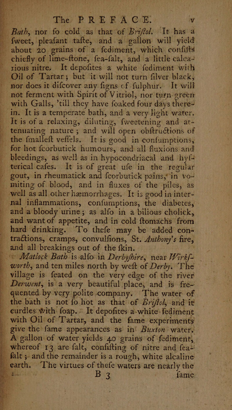 Bath, nor fo cold as that of Brifol. “It has a 4 fweet, pleafant tafte, and.a gallon will yield - about 20 grains:of a fediment, which confifts chiefly of lime-ftone, fea-falt, and a little calca- - rious nitre, It depofites a white fediment with Oil of Tartar; but it will not turn filver black, nor does it difcover any figns cf fulphur. It will not ferment with Spirit of Vitriol, nor turn-green — with Galls, ’till they have foaked four days there~ _ in. It is a temperate bath, and a very light water. It is of a relaxing, diluting, fweetening and at- _ tenuating nature; and will open obftru€tions of _ the fmalleft veffels. It is good in confumptions, for hot fcorbutick humours, and all fluxions and - bleedings, as well as in hypocondriacal and hy{ _ terical cafes. It is of great ufe in the regular / gout, in rheumatick and feorbutick pains,“in vo- _miting of blood, and in fluxes of the piles, as well as all other hemorrhages. It is good in inter- _ nal inflammations, confumptions, the diabetes, and a bloody urine; as alfo in a bilious cholick, and want of appetite, and in cold ftomachs from hard drinking. ‘To thefe may be added con- tractions, cramps, convulfions, St. Anthony’s fire, and all breakings out of the fkin. | © Matlock Bath-is alfo.in Derbyfhire, near Wirk/= worth, and ten miles north by weft of Derby. The village is feated on the very edge of the river Derwent, is a very beautiful place, and is fre— quented by very polite company. The water of the bath is not fo hot as that of Bri/fol, and it _ -eurdles: with foap. It depofites a-white:fediment | with Oil of ‘Tartar, and the fame experiments’ give the fame appearances as in’ Buxton ‘water. A gallon: of water yields 40 grains of fediment, _ whereof 13 are falt, confifting of nitre and fea+ _ falt 5 and the remainder is a rough, white alcaline earth, ‘The virtues of thefe waters are nearly the ey $i B 3 tare C0