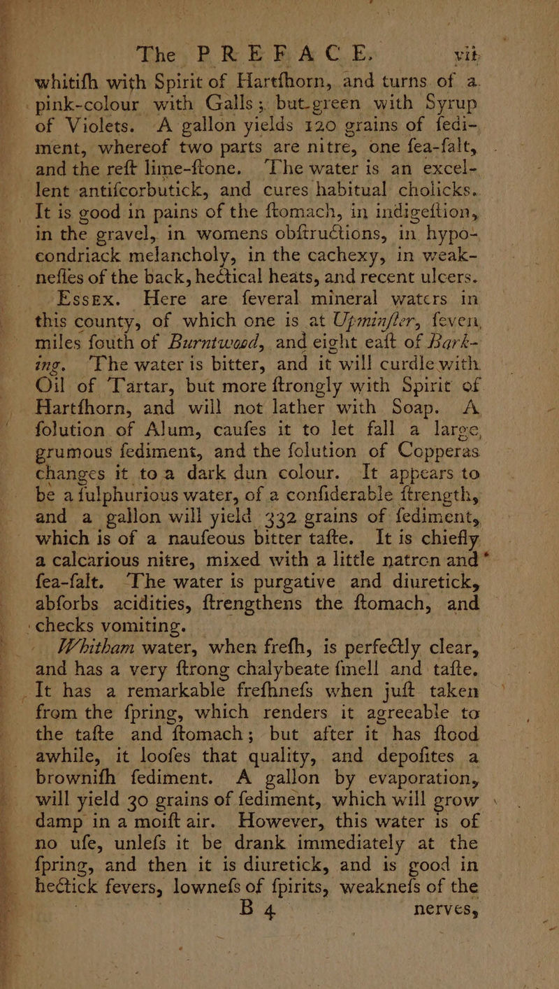 » “ee J ® . a L- The P RE BF Be: C. Bs vit —whitith with Spirit of Hartfhorn, and turns. of a. -pink-colour with Galls; but-green with Syrup of Violets. A gallon yields 120 grains of fedi- ment, whereof two parts are nitre, one fea-falt, and the reft lime-ftone. ‘Dhe water is an excel- lent -antifcorbutick, and cures habitual cholicks. _ It is good in pains of the ftomach, in indigedtion, in the gravel, in womens obitructions, in hypo- condriack melancholy, in the cachexy, in weak- nefles of the back, hectical heats, and recent ulcers. Essex. Here are feveral mineral watcrs in this county, of which one is at Upminfler, feven, miles fouth of Burntwood, and eight eaft of Bark- ing. “Phe water ts bitter, and it will curdlewith Oil of ‘Tartar, but more ftrongly with Spirit of Hartfhorn, and will not lather with Soap. A folution of Alum, caufes it to let fall a large, grumous fediment, and the folution of Copperas changes it toa dark dun colour. It appears to be afulphurious water, of a confiderable ftrength, and a gallon will yield 332 grains of fediment,, which is of a naufeous bitter tafte. It is chiefly a calcarious nitre, mixed with a little natrcn and * fea-falt. “The water is purgative and diuretick, _ abforbs acidities, ftrengthens the ftomach, and _ ‘checks vomiting. — Whitham water, when frefh, is perfectly clear, and has a very ftrong chalybeate {mell and tafte. It has a remarkable frefhnefs when juft taken > from the fpring, which renders it agreeable to the tafte and ftomach; but after it has ftcod awhile, it loofes that quality, and depofites a brownifh fediment. A gallon by evaporation, will yield 30 grains of fediment, which will grow . damp in a moift air. However, this water is of no ufe, unlefs it be drank immediately at the {pring, and then it is diuretick, and is good in hectick fevers, lownefs of fpirits, weaknefs of the , rer: nerves, + RA ae lle is lo