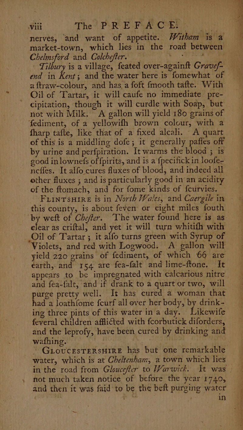 Will The. PR Fora Ca nerves, ‘and want of appetite. Witham is a market-town, which lies in the road between Chelmsford and Colchefter. Ph OM, | heestas = - Tilbury is a village, feated over-againft Gravef- end in hog and the water here is fomewhat of — a ftraw-colour, and has, a foft fmooth tafte. With Oil of Tartar, it will caufe no immediate pre- cipitation, though it will curdle with Soap, but not with Milk. A gallon will yield 180 grains of fediment, of a yellowifh brown colour, with a fharp tafte, like that of a fixed alcali. A quart of this is a middling dofe; it generally pafies off by urine and perfpiration. It warms the blood ; is goad inlownefs of fpirits, and is a fpecifick in loofe- nefles. It alfo cures fluxes of blood, and indeed all | other fluxes ; and is particularly good in an acidity of the ftomach, and for fome kinds of fcurvies. this county, is about feven or eight miles fouth — “by weft of Cheffer. ‘The water found here is as clear as criftal, and yet it will turn whitifh with Oil of Tartar; it alfo turns green with Syrup of Violets, and red with Logwood. A gallon will yield 220 grains of fediment, of which 66 are earth, and 3154 are fea-falt and lime-ftone, It appears to be impregnated with calcarious nitre and fea-{alt, and if drank to a quart or two, will purge pretty well. It has cured a woman that had a loathfome fcurf all ever her body, by drink- ing three pints of this water in a day. fikeagrte -feveral children affliG&amp;ed with fcorbutick diforders, _and the leprofy, have been cured by drinking and wathing. be. ) : | - § GLoucesTERSHIRE has but one remarkable water, which is at Cheltenham, a town which lies » mot much taken notice of before the year 1740, and then it was faid to be the beft purging water . a a . in ™