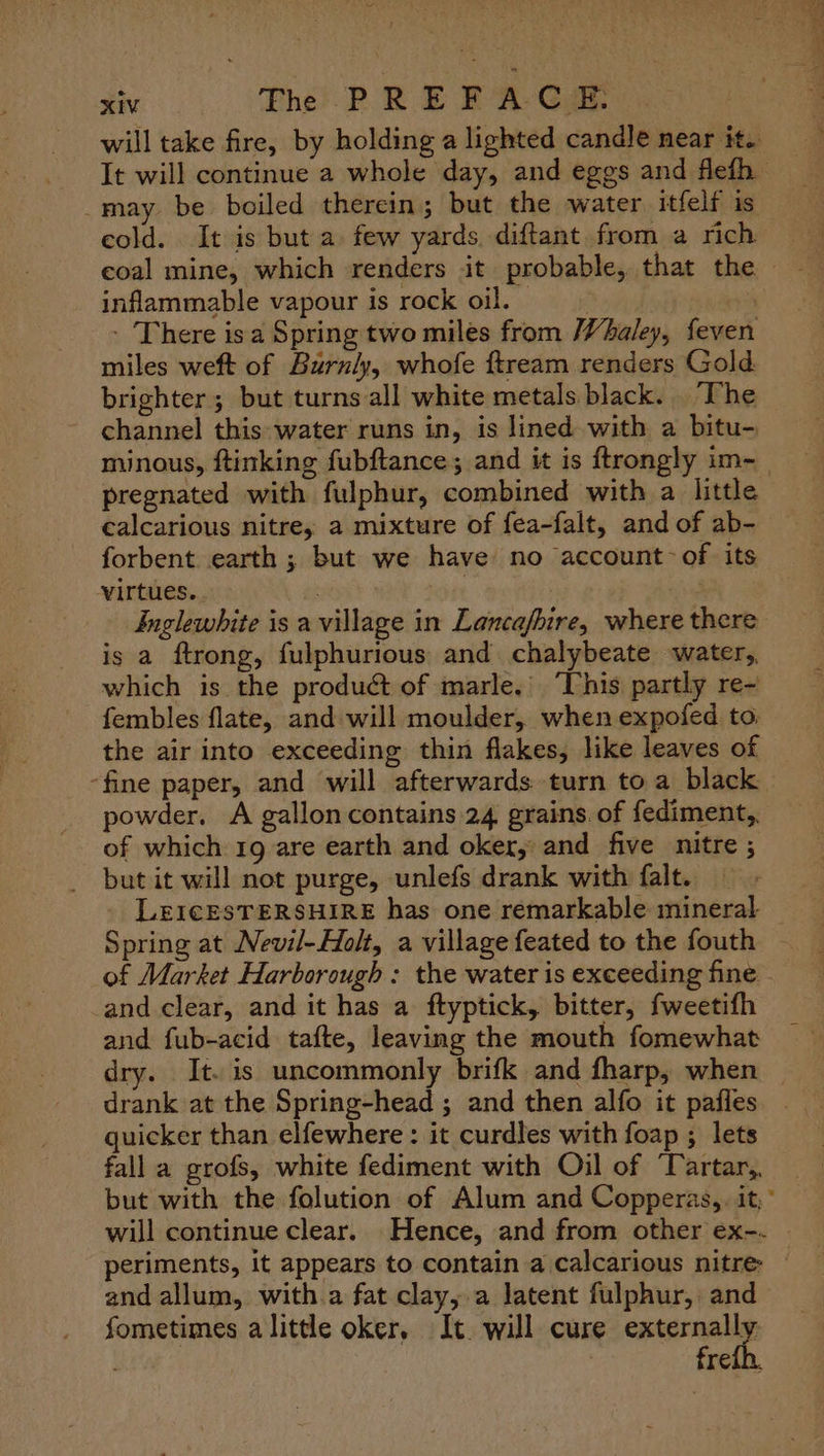 will take fire, by holding a lighted candle near it. It will continue a whole day, and eggs and flefh _may be boiled therein; but the water itfelf is eold. It is but a few yards. diftant from a rich coal mine, which renders it probable, that the — inflammable vapour is rock oil, | - There isa Spring two miles from Whaley, feven miles weft of Burnly, whofe ftream renders Gold brighter; but turns all white metals black. The channel this: water runs in, is lined with a bitu- minous, ftinking fubftance; and it is ftrongly im- pregnated with fulphur, combined with a little calcarious nitre, a mixture of fea-falt, and of ab- forbent earth ; but we have no account-of its virtues. . Inglewhite is a village in Lancafhire, where there is a ftrong, fulphurious and chalybeate water, which is the product of marle.’ ‘This partly re- fembles flate, and will moulder, when expofed to: the air into exceeding thin flakes, like leaves of -fine paper, and will afterwards turn to a black powder. A galloncontains 24 grains. of fediment,, of which 19 are earth and oker, and five nitre ; but it will not purge, unlefs drank with falt. _ LEICESTERSHIRE has one remarkable mineral Spring at Nevil-Holt, a village feated to the fouth — of Market Harborough : the water is exceeding fine and clear, and it has a ftyptick, bitter, fweetifh and fub-acid tafte, leaving the mouth fomewhat dry. It. is uncommonly brifk and fharp, when drank at the Spring-head ; and then alfo it pafies. . quicker than elfewhere : it curdles with foap ; lets fall a grofs, white fediment with Oil of ‘Tartar, but with the folution of Alum and Copperas, it,’ will continue clear. Hence, and from other ex-.- periments, it appears to contain a calcarious nitre — and allum, with.a fat clay,.a latent fulphur, and fometimes alittle oker, It. will cure seat sy, fre