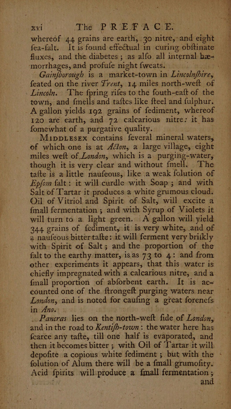 xi THe PREFACE, whereof 44 grains are earth, 30 nitre,: and eight fea-falt. It is found effectual in curing obftinate fluxes, and the diabetes ; as alfo all internal bz- paint and profufe night {weats. . feated on the river Trent, 14 miles north-weft of Lincoln. ‘The fpring rifes to the fouth-eaft of the town, and fmells and taftes like fteel and fulphur. - A gallon yields 192 grains of fediment, whereof 120 are earth, and 72 calcarious nitre: it has fomewhat of a purgative quality. P ee ee miles weft of London, which is a. purging-water, though it is very clear and without fmell. ‘The tafte is a little naufeous, like a weak folution of Epfom falt : it will curdle with Soap; and with Salt of Tartar it produces a white grumous cloud. Oil of Vitriol and Spirit of Salt, will excite a fmall fermentation ; and with Syrup of Violets it will turn to a light green. A gallon will yield 244 grains of fediment, it is very white, and of a naufeous bittertafte: it will ferment very briikly with Spirit of Salt; and the proportion of the falt to the earthy matter, isas 73 to 4: and from other experiments it appears, that this water is chiefly impregnated with a calcarious nitre, anda counted one of the ftrongeft purging waters near London, and is noted for caufing a great forenefs. bridinoss ge: 4 Bits. _. Pancras Kies on the north-weft fide of London, and.in the road to Kentifh-town : the water here has fcarce any tafte, till one half is evaporated, and then it becomes bitter ; with Oil of Tartar it will depofite a copious white fediment ; but with the folution of Alum there will be a fmall grumofity. t