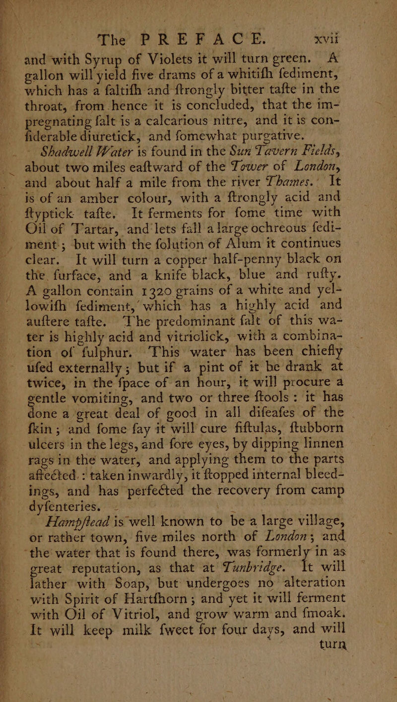 and with Syrup of Violets it will turn green. A gallon will yield five drams of a whitifh fediment, | throat, from hence it is concluded, that the im- etapa falt is a calcarious nitre, and it is con- iderable diuretick, and fomewhat purgative. - Shadwell Water is found in the Sun Tavern Fields, about two milés eaftward of the Tower of London, is of an amber colour, with a ftrongly acid and ftyptick tafte. It ferments for fome time with Oil of Tartar, and'lets fall a large ochreous fedi- mént.; but with the folution of Alum it continues clear. It will turn a copper half-penny black on the furface, and a knife black, blue and rutty. A gallon contain 1320 grains of a white and yel- lowifh fediment, which has a highly acid and auftere tafte. “The predominant falt of this wa- ter is highly acid and vitriclick, with a combina- tion of fulphur. This water has been chiefly ufed externally; but if a pint of it be drank at twice, in the fpace of an hour, it wil] procure a gentle vomiting, and two or three ftools : it has done a great deal of good in all difeafes of the fkin ; and fome fay it will cure fiftulas, ftubborn rags in the water, and applying them to the parts afteéted. : taken inwardly, it topped internal bleed- ings, and has perfected the recovery from camp Hamp/ftead is well known to bea large village, or rather town, five miles north of London; and great reputation, as that at Tunbridge. will with Oil of Vitriol, and grow warm and {moak. It will keep milk fweet for four days, and will : enti