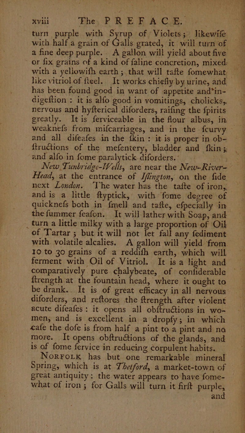 turn purple with Syrup of Violets; likewife with half a grain of Calls grated, it will turn of a fine deep purple. A gallon will yield about five ~ or fix grains of a kind of faline concretion, mixed: with a yellowifh earth ; that will tafte fomewhat: ea like vitriol of fteel. It works chiefly by urine, and has been found good in want of appetite and*in- digeftion : it is alfo good in vomitings, cholicks,, nervous and hyfterical diforders, raifing the fpirits greatly. Itis ferviceable in the flour albus, in — weaknefs from mifcarriages, and in the feurvy - and all dHeafes in the {kin : it is proper in ob- ftructions of the mefentery, bladder and {kins and alfo in fome paralytick diforders. ’ peas New Tunbridg:-Wells, are near the New-River- Head, at the entrance of S/lington, on the fide next London. ‘The water has the tafte of iron,. -andis a little ftyptick, with fome degree of quicknefs both in fmell and tafte, efpecially in thefummer feafon. It will lather with Soap, and _turn a little milky with a large proportion of Oil of ‘Tartar ; but it will not let fall any fediment with. volatile alcalies. A gallon will yield from. 10 to 30 grains of a reddifh earth, which will ferment with Oil of Vitriol. It isa light and comparatively pure chalybeate, of confiderable — ftrength at the fountain head, where it ought to be drank. It is of great efficacy in all nervous diforders, and reftores the ftrength after violent acute difeafes: it opens all obftruétions in wo- men, and is excellent in a dropfy; in which ale the dofe is from half a pint to a pint and na more. It opens obftruétions of the glands, and is of fome fervice in reducing ¢corpulent habits. NorFoLtk has but one remarkable mineral Spring, which is at Thetford, a market-town of great antiquity: the water appears to have fome- — what of iron ; for Galls will turn it firft purple, } and
