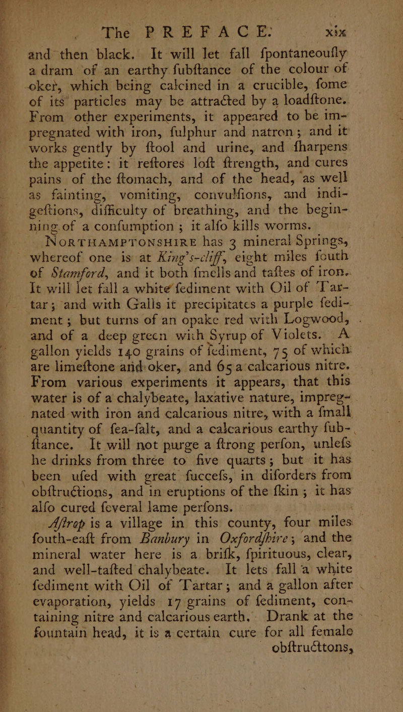 5 The PREFACE: aay adram of an earthy fubftance of the colour of of its particles may be attracted by a loadftone.. From other experiments, it appeared to be im- pregnated with iron, fulphur and natron; and it works gently by {tool and urine, and fharpens the appetite: it reftores loft ftrength, and cures pains of the ftomach, and of the head, as well as fainting, vomiting, convulfions, and indi- geftions, difficulty of breathing, and the begin- ning.of a confumption ; it alfo kills worms. NORTHAMPTONSHIRE has 3 mineral Springs, ef Stamford, and it both fmells and taftes of irOR. It will let fall a white fediment with Oil of Tar- ment; but turns of an opake red with Logwood, . and of a deep grecn wich Syrup of Violets. A gallon yields 140 grains of fediment, 75 of which. From various experiments it appears, that this water is of a chalybeate, laxative nature, impreg~ ftance. It will not purge a ftrong perfon, unlefs he drinks from three to five quarts; but it has alfo cured feveral lame perfons. gd ead Afirep is a village in this county, four miles fouth-eaft from Banbury in Oxfordfhire; and the and well-tafted chalybeate. It lets fall ‘a white fediment with Oil of Tartar; anda gallon after . evaporation, yields 17 grains of fediment, con- taining nitre and calcarious earth, Drank at the > fountain head, it is a certain cure for all female obftructtons,