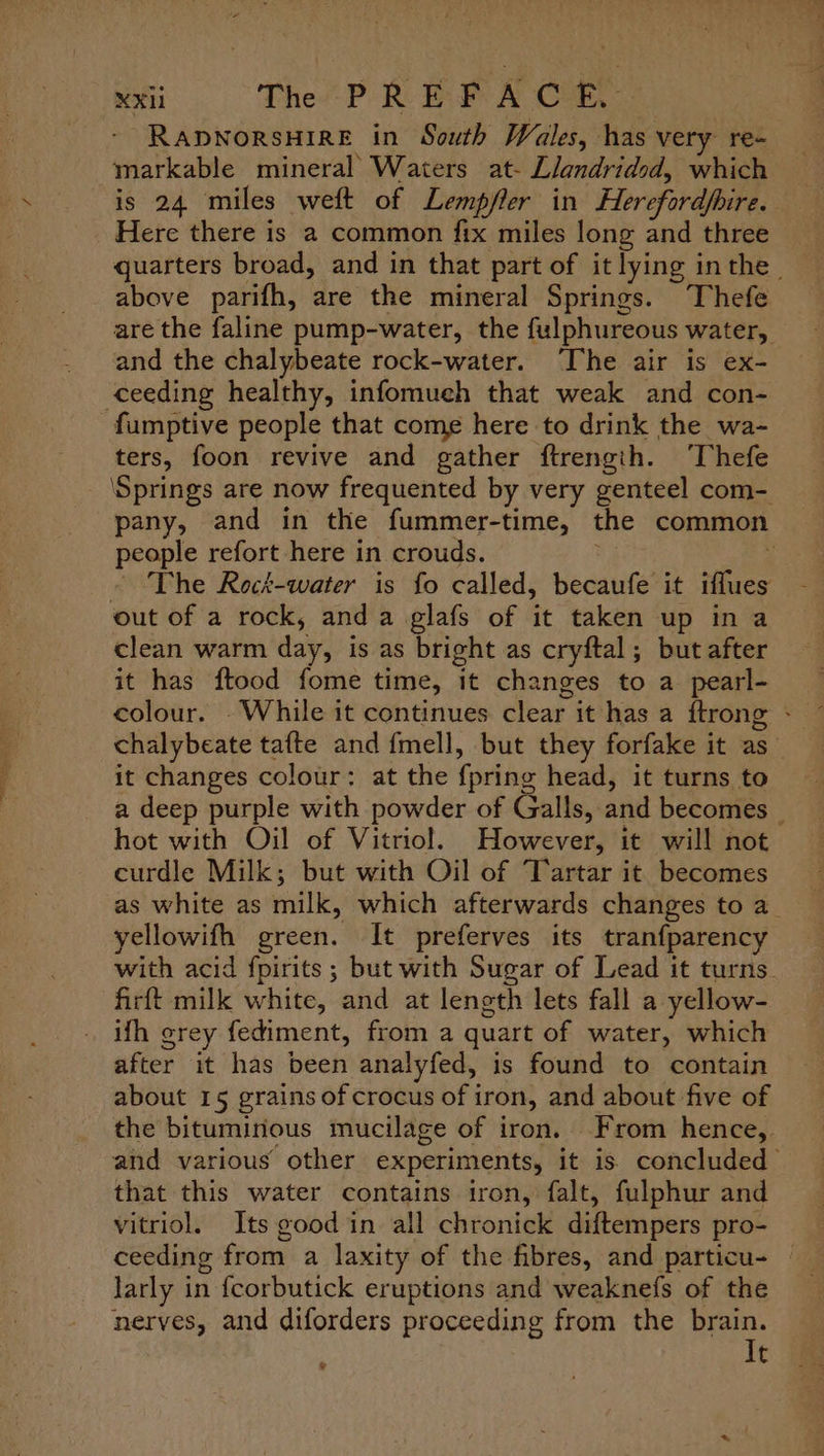 - RaApNoRSHIRE in South Wales, has very re- markable mineral’ Waters at- Llandridsd, which is 24 miles weft of Lempfler in Herefordfhire. Here there is a common fix miles long and three quarters broad, and in that part of it lying inthe. above parifh, are the mineral Springs. Thefe are the faline pump-water, the fulphureous water, and the chalybeate rock-water. ‘The air is ex- ‘ceeding healthy, infomuch that weak and con- -fumptive people that come here to drink the wa- ters, foon revive and gather ftrengih. ‘Thefe ‘Springs are now frequented by very genteel com- pany, and in the fummer-time, the common people refort here in crouds. Nee - The Reck-water is fo called, becaufe it iffues out of a rock, anda glafs of it taken up ina clean warm day, is as bright as cryftal; but after it has ftood fome time, it changes to a pearl- colour. -While it continues clear it has a {trong - chalybeate tafte and fmell, but they forfake it as_ it changes colour: at the {pring head, it turns to a deep purple with powder of Galls, and becomes © hot with Oil of Vitriol. However, it will not curdle Milk; but with Oil of Tartar it becomes as white as milk, which afterwards changes to a yellowifh green. It preferves its tranfparency with acid fpirits ; but with Sugar of Lead it turns. firft milk white, and at length lets fall a yellow- ifh crey fediment, from a quart of water, which after it has been analyfed, is found to contain about 15 grains of crocus of iron, and about five of the bituminous mucilage of iron. From hence, and various other experiments, it is) concluded’ that this water contains iron, falt, fulphur and vitriol. Its good in all chronick diftempers pro- ceeding from a laxity of the fibres, and particu- © larly in fcorbutick eruptions and weaknefs of the nerves, and diforders proceeding from the brain. It %