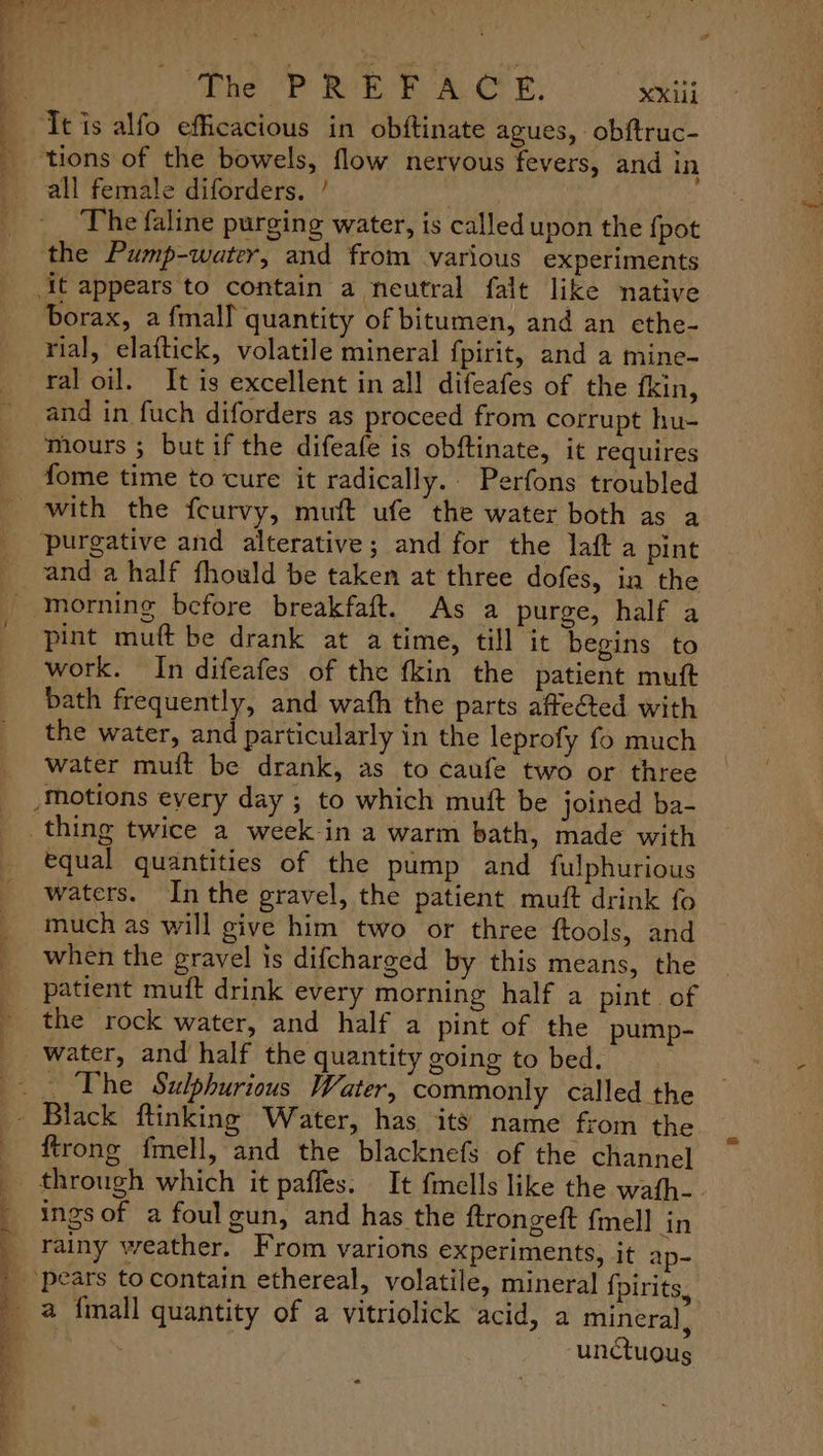 all female diforders. ’ the Pump-water, and from various experiments borax, a fmalf quantity of bitumen, and an ethe- rial, elaftick, volatile mineral fpirit, and a mine- ral oil. It is excellent in all difeafes of the fkin, and in fuch diforders as proceed from corrupt hu- mours ; but if the difeafe is obftinate, it requires fome time to cure it radically. Perfons troubled and a half fhould be taken at three dofes, in the morning before breakfaft. As a purge, half a pint muft be drank at atime, till it begins to work. In difeafes of the fkin the patient mutt bath frequently, and wath the parts affected with the water, and particularly in the leprofy fo much water muit be drank, as to caufe two or three thing twice a week in a warm bath, made with equal quantities of the pump and fulphurious waters. Inthe gravel, the patient muft drink fo much as will give him two or three ftools, and when the gravel is difcharged by this means, the patient muft drink every morning half a pint. of the rock water, and half a pint of the pump- water, and half the quantity going to bed. _ The Sulphurious Water, commonly called the ftrong fmell, and the blacknefs of the channel ings of a foul gun, and has the ftrongeft fmell in rainy weather. From varions experiments, it ap- a {mall quantity of a vitriolick acid, a mineral, “unctuous .