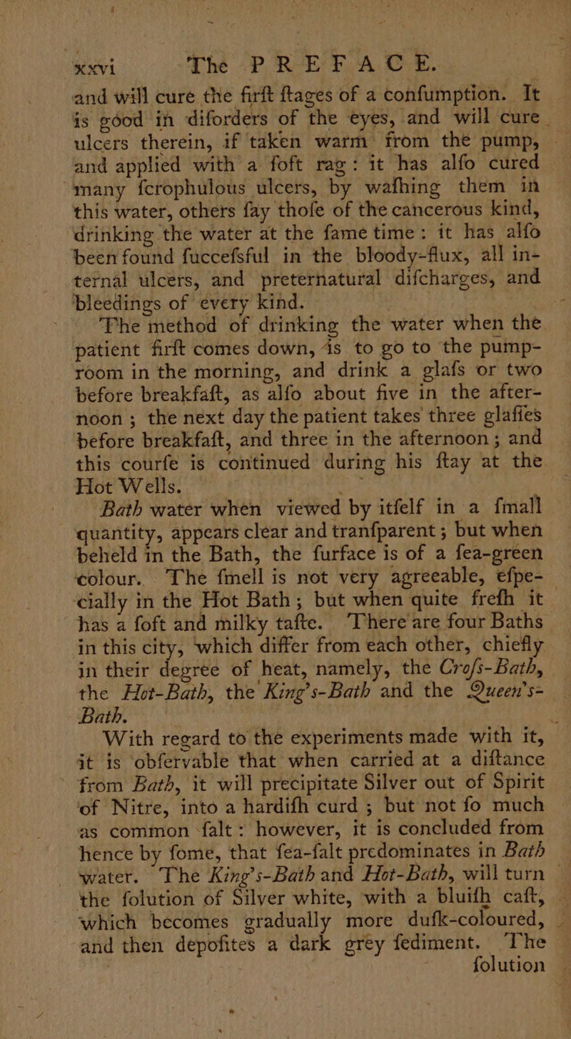 ~ XXVI Thé -P REP A OE. and will cure the firft tages of a confumption. It is good in diforders of the eyes, and will cure _ ulcers therein, if taken warm from the pump, — and applied with a foft rag: it has alfo cured “many fcrophulous ulcers, by wafhing them in this water, others fay thofe of the cancerous kind, drinking the water at the fame time : it has alfo been found fuccefsful in the bloody-flux, all in- ternal ulcers, and preternatural difcharees, and ‘bleedings of every kind. ; The method of drinking the water when the patient firft comes down, is to go to the pump- room in the morning, and drink a glafs or two before breakfaft, as alfo about five in the after- noon ; the next day the patient takes’ three glafies before breakfaft, and three in the afternoon ; and this courfe is continued during his ftay at the Hot Wells. oun Bath water when viewed by itfelf in a fmall — quantity, appears clear and tranfparent ; but when beheld in the Bath, the furface is of a fea-green colour. The fmell is not very agreeable, efpe- cially in the Hot Bath; but when quite frefh it has a foft and milky tafte. There’are four Baths in this city, ‘which differ from each other, chiefly in their degree of heat, namely, the Crofs-Bath, the Hot-Bath, the King’s-Bath and the Queen’s- Bath. With regard to the experiments made with it, jt is obfervable that when carried at a diftance from Bath, it will precipitate Silver out of Spirit ‘of Nitre, into a hardifh curd ; but not fo much as common -{alt : however, it is concluded from hence by fome, that fea-falt predominates in Bath water. The King’s-Bath and Hot-Bath, will turn — the folution of Silver white, with a bluifh caft, — which becomes gradually more dufk-coloured, | and then depofites a dark grey fediment, ‘The folution —