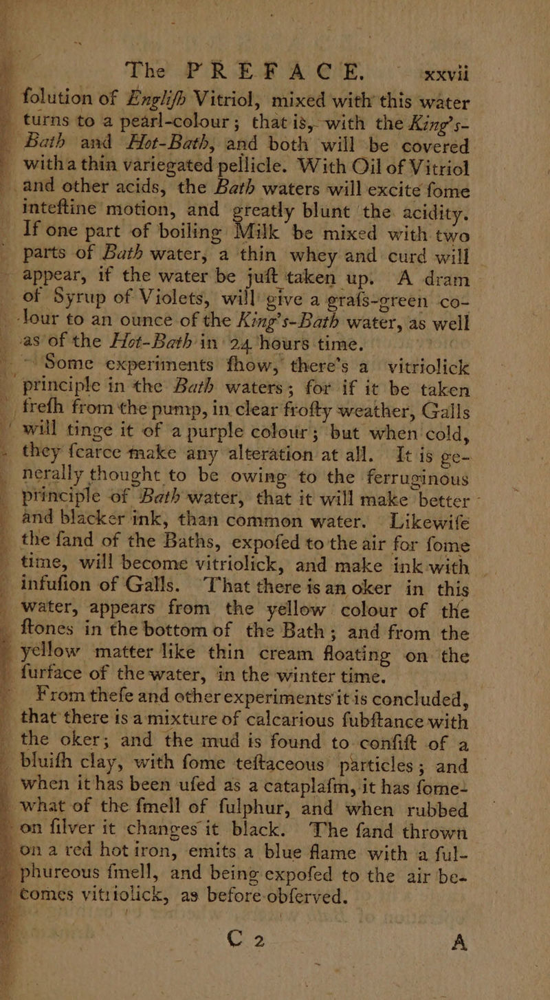 - folution of Englifh Vitriol, mixed with this water 4 turns to a pearl-colour; that is,-with the King’ s- _ Bath and Yot-Bath, and both will be covered _ witha thin variegated pellicle. With Oil of Vitriol _ and other acids, the Bath waters will excite fome inteftine motion, and greatly blunt ‘the acidity. If one part of boiling Milk be mixed with two parts of Bath water, a thin whey and curd will appear, if the water be juft taken up. A dram _ of Syrup of Violets, will give a grafs-oreen co- _-lour to an ounce of the King’s-Bath water, as well as of the Hot-Bath in’ 24 hours time. PION _~ Some experiments fhow, there’s a vitriolic principle in the Bath waters; for if it be taken __frefh from the pump, in clear frofty weather, Galls will tinge it of a purple colour ; but when cold, - they fcarce make any alteration at all. It is ge~ nerally thought to be owing to the ferruginous ‘principle of Bath water, that it will make better - and blacker ink, than common water. Likewife the fand of the Baths, expofed to the air for fome infufion of Galls. That there isan oker in this _ water, appears from the yellow colour of the _ ftones in the bottom of the Bath; and from the yellow matter like thin cream floating on the _ furface of the water, in the winter time. | From thefe and other experiments it is concluded, _ that there isa mixture of calcarious fubftance with _ the oker; and the mud is found to confift of a _ bluifh clay, with fome teftaceous particles; and _ when it has been ufed as a cataplafm, it has fome- what of the fmell of fulphur, and when rubbed on filver it changes it black. The fand thrown ona red hotiron, emits a blue fame with a ful- -phureous {mell, and being expofed to the air be- tomes vititolick, as before-obferved. ae C2 A