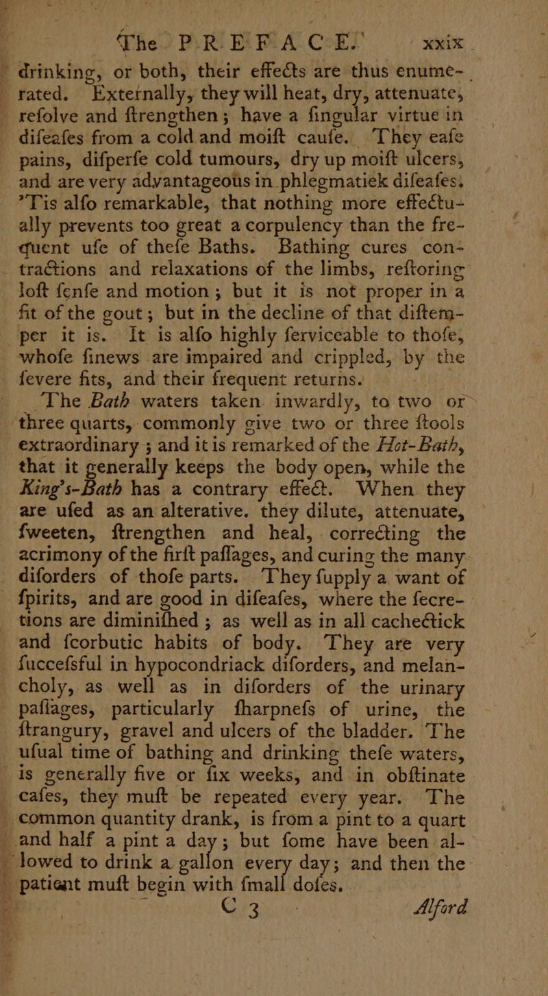 Fhe PRM RMA CHT wie drinking, or both, their effects are thus enume-_ difeafes from a cold and moift caufe. They eafe pains, difperfe cold tumours, dry up moift ulcers, and are very advantageous in phlegmatiek difeafes, Tis alfo remarkable, that nothing more effectu- ally prevents too great a corpulency than the fre- quent ufe of thefe Baths. Bathing cures con- tractions and relaxations of the limbs, reftoring loft fenfe and motion; but it is not proper ina fit of the gout; but in the decline of that diftem- per it is. It is alfo highly ferviceable to thofe, whofe finews are impaired and crippled, by the fevere fits, and their frequent returns. i The Bath waters taken. inwardly, to two or> extraordinary 3 and itis remarked of the Hot-Baih, that it generally keeps the body open, while the King’s-Bath has a contrary effect. When. they are ufed as an alterative. they dilute, attenuate, — fweeten, ftrengthen and heal, correcting the acrimony of the firft paflages, and curing the many- diforders of thofe parts. They fupply a want of and {corbutic habits of body. They are very fuccefsful in hypocondriack diforders, and melan- pafiages, particularly fharpnefs of urine, the {trangury, gravel and ulcers of the bladder. The ufual time of bathing and drinking thefe waters, ae hy ¥ patient muft begin with fmall dofes. . OF ae Ne Alford