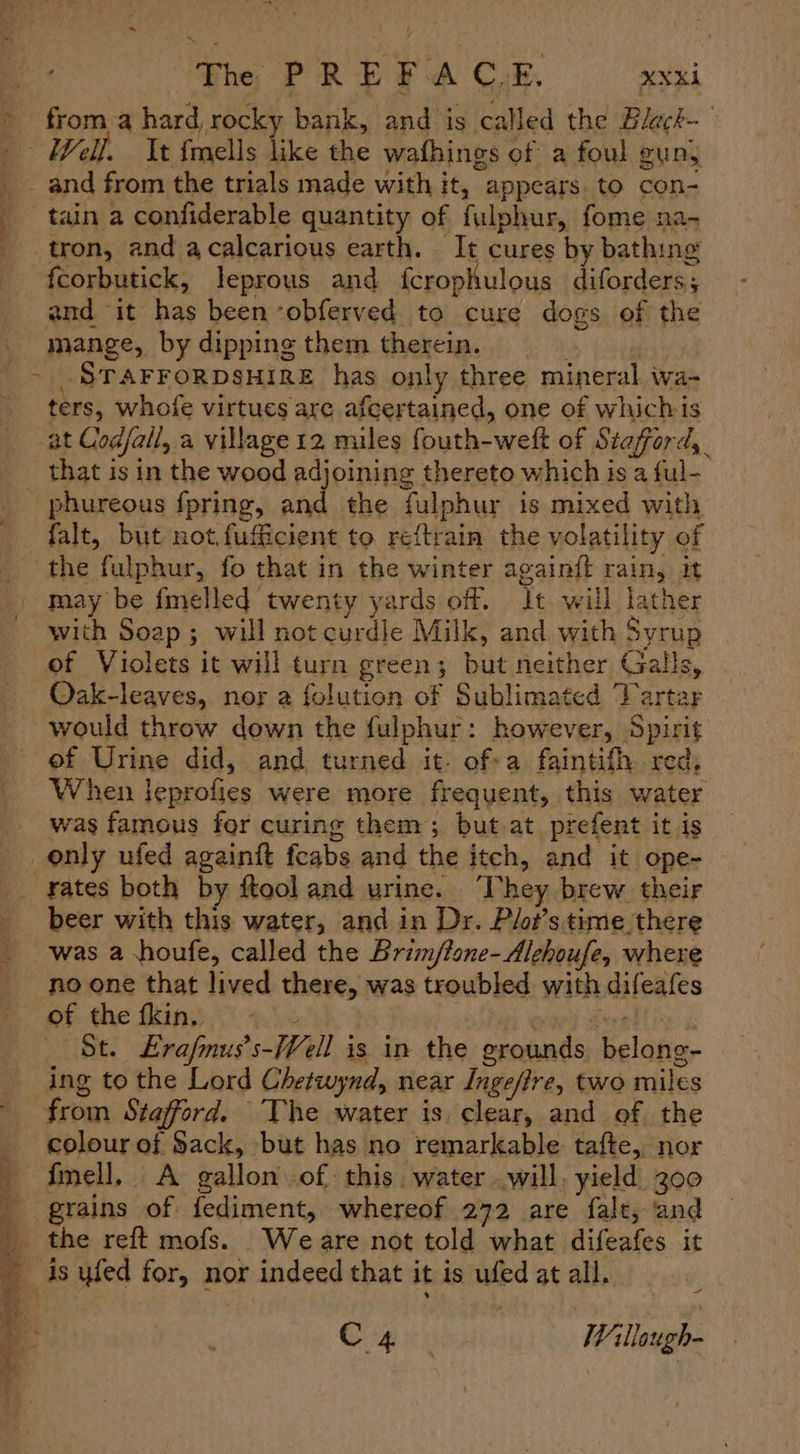 > from a hard, rocky bank, and is called the Blach-— - Well. Mt fmells like the wafhings of a foul gun, _ and from the trials made with it, appears. to con- tain a confiderable quantity of fulphur, fome na- tron, and acalcarious earth. It cures by bathing fcorbutick, leprous and fcrophulous diforders ; and it has beenobferved to cure dogs of the mange, by dipping them therein. | - STAFFORDSHIRE has only three mineral wa- ters, whofe virtues are afcertained, one of whichis at Codfall, a village 12 miles fouth-weft of Stafford, that is in the wood adjoining thereto which is a ful- phureous fpring, and the fulphur is mixed with falt, but not fufficient to reftrain the volatility of the fulphur, fo that in the winter againft rain, it may be fmelled twenty yards of. Jt will lather with Soap; will not curdle Milk, and with Syrup of Violets it will turn green; but neither Galls, Oak-leaves, nor a folution of Sublimated Tarta would throw down the fulphur: however, Spirit of Urine did, and turned it. ofa faintifh red, When leprofies were more frequent, this water was famous for curing them; but at prefent it is only ufed againft feabs and the itch, and it ope- rates both by ftool and urine. ‘They brew their beer with this water, and in Dr. Plo?’s time there was a shoufe, called the Brim/tone-Alehoufe, where no one that lived there, was troubled with difeafes of the fkin. : wae) Fae , St. Erafmus’s-/¥ell is in the grounds belong- ing to the Lord Chetwynd, near Ingeffre, two miles from Stafford. The water is clear, and of the _ colour of Sack, but has no remarkable tafte, nor fmell, A gallon of this. water will, yield 200 _ grains of fediment, whereof 272 are falt, and the reft mofs. Weare not told what difeafes it is yfed for, nor indeed that it is ufed at all. ty Copier ‘Willough-