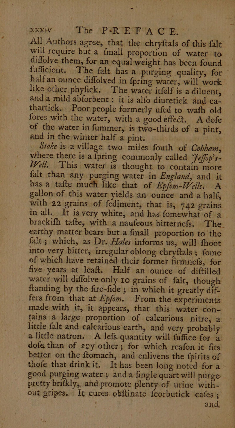 - xxxw- = The ‘P*R°E' FCA CE. All Authors agree, that the chryftals of this falt will require but a {mall proportion of water to diffolve them, for an equal weight has been found © fuficient. The falt has a purging quality, for half an ounce diffolved in {pring water, will work” like other phyfick. The water itfelf is a diluent, and a mild abforbent : it is alfo diuretick and ca- thartick. Poor people formerly ufed to wath old fores with the water, with a good éffe&amp;. A dofe of the water in fummer, is two-thirds of a pint, and in the winter half a pint. | Stoke is a village two miles fouth of Cobham, where there is a {pring commonly called TFellop’s- Well. This water is thought to contain more falt than any purging water in Exgland, and it has a tafte much like that of Ep/om-Wells, A gallon of this water yields an ounce and a half, with 22 grains of fediment, that is, 742 grains in all. It is very white, and has fomewhat of a brackifh tafte, with a naufeous bitternefs. ‘The. earthy matter bears but.a fmall proportion to the falt ; which, as Dr. Hales informs us, will fhoot into very bitter, irregular oblong chryftals ; fome of which have retained their former firmnefs, for five years at leaft. Half an ounce of diftilled water will diffolve only 10 grains of falt, though ftanding by the fire-fide ; in which it greatly dif- fers from that at Epfom. From the experiments made with it, it appears, that this water con- tains a large proportion of calearious nitre, a little falt and calcarious earth, and very probably alittle natron. A lefs quantity will fuffice for a. dofe. than of any other; for which reafon it fits better on the ftomach, and enlivens the fpirits of thofe that drink it. It has been long noted for a — _ good purging water 5 anda fingle quart will purge pretty brifkly,, and promote plenty of urine with- out gripes... It cures. obftinate {corbutick cafes ; | and,