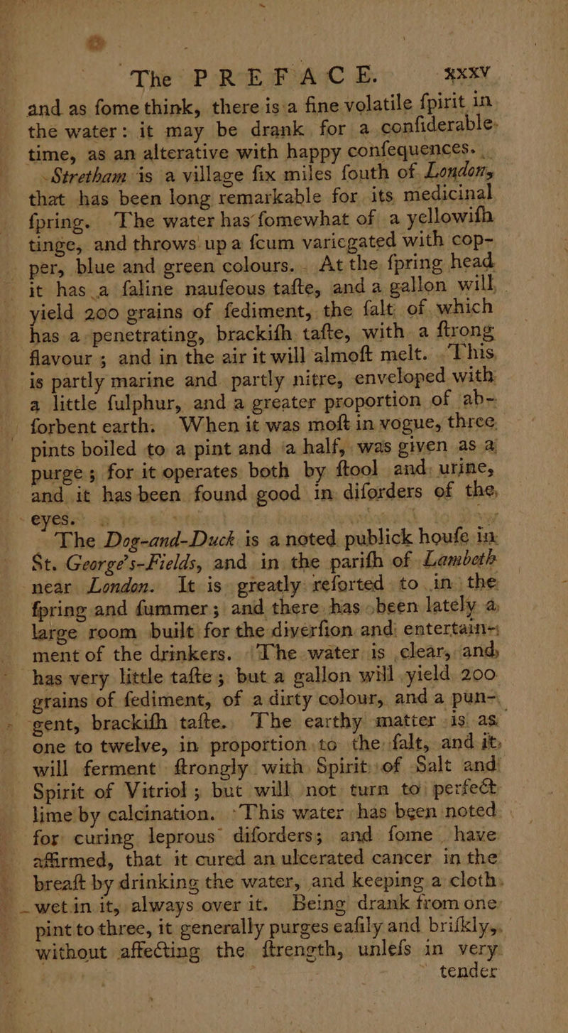 & . \ The PREFACE. RXV and as fome think, there is:a fine volatile fpirit in the water: it may be drank for a confiderable- time, as an alterative with happy confequences. | Stretham is a village fix miles fouth of Londots that has been long remarkable for its. medicinal fpring. ‘The water has fomewhat of a yellowifh tinge, and throws up a fcum variegated with cop~ - per, blue and green colours... At the fpring head it has_a faline naufeous tafte, and a gallon will, yield 200 grains of fediment, the falt. of which has a-penetrating, brackifh tafte, with a firong flavour ; and in the air it will almoft melt. This, is partly marine and_ partly nitre, enveloped with: a little fulphur, and a greater proportion of ab- _ forbent earth. When it was moft in vogue, three pints boiled to a pint and ia half, was given as a purges for it operates both by {tool and: urine, and it hasbeen found good in diforders of the, - yeie: a | yincavtia We The Dog-and-Duck is a noted publick houfe in St. George’s-Fields, and in the parith of Lambeth near London. It is greatly reforted to in. the fpring and fummer; and there hasbeen lately a large room built for the diverfion andi entertain- ment of the drinkers. ‘The water is ,clear, and, has very little tafte; but a gallon will yield 200 grains of fediment, of a dirty colour, and a pun- - gent, brackith tafte.. The earthy matter is. as. one to twelve, in proportion. to the falt, and it, will ferment frongly with Spirit of Salt and: Spirit of Vitriol ; but will, not turn to) perfect lime by calcination. *This water has been noted - for curing leprous’ diforders; and fome . have: _ affirmed, that it cured an ulcerated cancer in the _ breaft by drinking the water, and keeping a cloth, _wet.in it, always over it. Being drank from one pint to three, it generally purges eafily and brikly,, without affeCting the ftrength, unlefs in very | | ~ tender