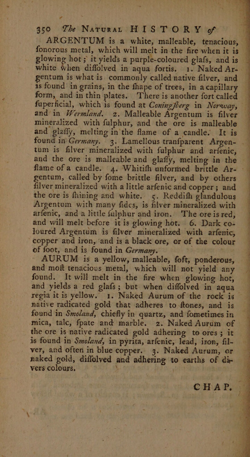 “ 350 Th Narurat HISTORY of ARGENTUM is a white, malleable, tenacious, fonorous metal, which will melt in the fire when it is — ed hot ; it yields a purple-coloured glafs, and is white when diffolved in aqua fortis. 1. Naked Ar- — gentum is what is commonly called native filver, and is found in grains, in the fhape of trees, in acapillary form, and in thin plates. There is another fort called fuperficial, which is found at Coxingjberg in Noraway, and in Wermland. 2. Malleable Argentum is filver mineralized with fulphur, and the ore is malleable and glaffy, melting in the flame of a candle. It is found in Germany. 3. Lamellous tranfparent Argen- . tum is filver mineralized with fulphur and arfenic, — and the ore is malleable and glafly, melting in the flame ofa candle. 4. Whitifh unformed brittle Ar- — gentum, called by fome brittle filver, and by others filver mineralized with a little arfenic and copper; and the ore is fhining and white. 5. Reddifh glandulous Argentum with many fides, is filver mineralized with arfenic, and a little fulphur and iron. The ore is red, and will melt before it is glowing hot. 6. Dark co- loured Argentum is filver mineralized with arfenic, copper and iron, ‘and is a black ore, or of the colour of foot, and is found in Germany. AURUM is a yellow, malleable, foft, ponderous, and moit tenacious metal, which will not yield any found. It will melt in the fire when glowing hot, and yields a red glafs; but when diffolved in aqua regia it is yellow. 1. Naked Aurum of the rock is native radicated gold that adheres to-ftones, and is found in Smoland, chiefly in quartz, and fometimes in mica, talc, fpate and marble. 2. Naked Aurum of the ore is native radicated gold adhering to ores; it _ is found in Smoland, in pyrita, arfenic, lead, iron, fil- ver, and often in blue copper.. 3. Naked Aurum, or naked gold, diflolved and adhering to earths of di- vers colours. L ) ee. ee ee eee ae CHAP. ©