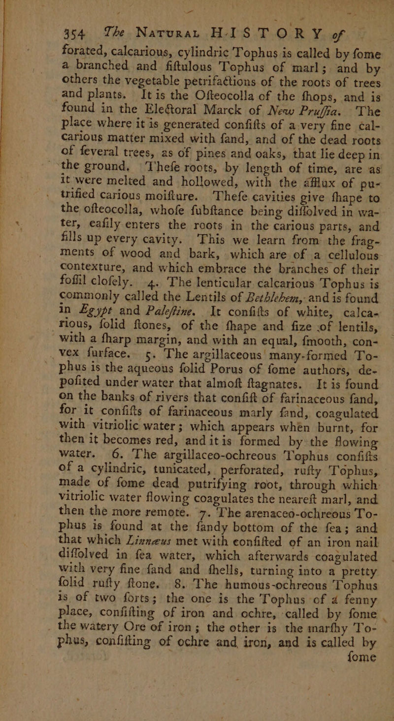 - ~~. 354 Th Naruran. HISTORY of forated, calcarious, cylindric Tophus is called by fome a branched and fiftulous Tophus of marl; and by others the vegetable petrifactions of the roots of trees and plants. It is the Ofteocolla of the fhops, and is found in the Elegtoral Marck of New Prujia. The place where it is generated confifts of a very fine Cal- Carious matter mixed with fand, and of the dead roots of feveral trees, as of pines and oaks, that lie deep in the ground, Thefe roots, by length of time, are as it were melted and hollowed, with the aflux of pu- trified carious moifture. 'Thefe cavities give fhape to the ofteocolla, whofe fubftance being diflolved in wa- ter, eafily enters the roots in the carious parts, and fills up every cavity. This we learn from the frag- ments of wood and bark, which are of a cellulous contexture, and which embrace the branches of their fofil clofely. 4. The lenticular calcarious Tophus is commonly called the Lentils of Bethlehem, and is found in Egypt and Paleftine. It confilts of white, calca- rious, folid ftones, of the fhape and fize .of lentils, with a fharp margin, and with an equal, {mooth, con- _Vex furface. 5. The argillaceous’ many-formed To- phus is the aqueous folid Porus of fome authors, de- potited under water that almoft ftagnates. It is found on the banks of rivers that confift of farinaceous fand, for it confitts of farinaceous marly fand, coagulated with vitriolic water; which appears whén burnt, for then it becomes red, and itis formed by the flowing water. 6. The argillaceo-ochreous Tophus confifts of a cylindric, tunicated, perforated, rufty Tophus, made of fome dead putrifying root, through which vitriolic water flowing coagulates the neareft marl, and then the more remote. 7. ‘he arenaceo-ochreons To- phus is found at the fandy bottom of the fea; and that which Lizzeus met with eonfifted of an iron nail diffolved in fea water, which afterwards coagulated with very fine fand and fhells, turning into a pretty folid rufty ftone, 8. The humous-ochreous Tophus is of two forts; the one is the Tophus of a fenny place, confifting of iron and ochre, called by fome | the watery Ore of iron; the other is the marfhy To- phus, confifing of ochre and iron, and is came by ome