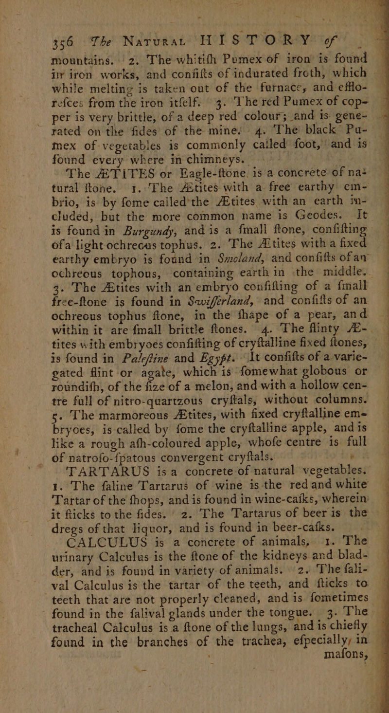 mountains. 2. The whitith Pemex of iron is found ir iron works, and confifts of indurated froth, which while melting is taken out of the furnace, and efflo- refces from the iron itfelf. 3. The red Pumex of cop- per is very brittle, of a deep red colour; and is gene- rated on the fides of the mines 4. The’ black” Pu- found every where in chimneys. The A TITES or Eagle-ftone. is a concrete of na+ brio, is by fome cailed’the Atites, with an earth m- cluded, but the more common name is Geodes. It ofa light ochrecus tophus. 2. The Altites with a fixed earthy embryo is found in Swoland, and confifts ofan 3. The Atites with an embryo confifling of a {mall free-ftone is found in Swiffrland, and confifts of an ochreous tophus fone, in the fhape of a pear, and is found in Palefine and Egypt. It confifts of a varie- gated flint or agate, which is fomewhat globous or roundith, of the fize of a melon, and with a hollow cen- tre full of nitro-quartzous cryftals, without columns. 5. The marmoreous Atites, with fixed cryftalline em- bryoes, is called by fome the cryftalline apple, and is like a rough afh-coloured apple, whofe centre is full _ of natrofo-{patous convergent cryftals. ’ ' TARTARUS isa concrete of natural vegetables. 1. The faline Tartarus of wine is the red and white Tartar of the fhops, and is found in wine-cafks, wherein dregs of that liquor, and is found in beer-cafks. CALCULUS is a concrete of animals, 1. The urinary Calculus is the ftone of the kidneys and blad- der, and is found in variety of animals. 2. The fali- teeth that are not properly cleaned, and is fometimes tracheal Calculus is a ftone of the lungs, and is chiefly found in the branches of the trachea, efpecially, in mafons, a a ee