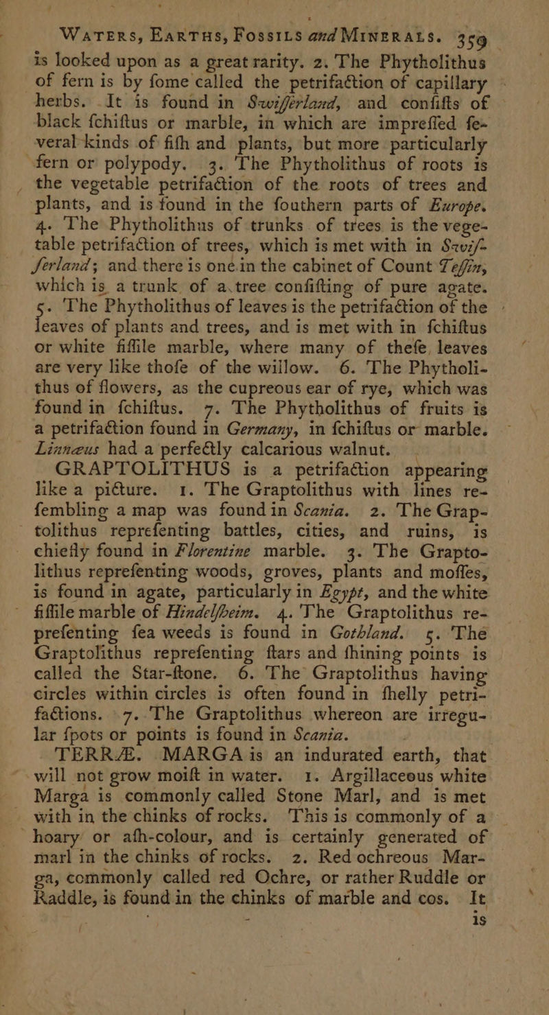 is looked upon as a great rarity. 2. The Phytholithus of fern is by fome called the petrifaction of capillary - herbs. It is found in Swiferland, and confifts of black {chiftus or marble, in which are impreffed fe~ veral kinds of fifth and plants, but more. particularly fern or polypody. 3. ‘The Phytholithus of roots is _ the vegetable petrifa@tion of the roots of trees and plants, and is found in the fouthern parts of Europe. 4. The Phytholithus of trunks. of trees is the vege- table petrifation of trees, which is met with in S2vz/- Jerland; and there is one.in the cabinet of Count Téfin, which is a trunk of a.tree confifting of pure agate. He The Phytholithus of leaves is the petrifaction of the » eaves of plants and trees, and is met with in {fchiftus or white fiffile marble, where many of thefe, leaves are very like thofe of the willow. 6. The Phytholi- thus of flowers, as the cupreous ear of rye, which was found in fchiftus. 7. The Phytholithus of fruits is a petrifaction found in Germany, in {chiftus or marble. Linnaeus had a perfe@tly calcarious walnut. GRAPTOLITHUS is a petrifaction appearing like a pi€ture. 1. The Graptolithus with lines re- fembling a map was foundin Scania. 2. The Grap- tolithus reprefenting battles, cities, and ruins, is chiefly found in Florentine marble. 3. The Grapto- lithus reprefenting woods, groves, plants and mofles, is found in agate, particularly in Egypt, and the white - fifile marble of Hindelfbeim. 4.'The Graptolithus re- prefenting fea weeds is found in Gothland. 5. 'The Graptolithus reprefenting ftars and fhining points is called the Star-ftone. 6. The Graptolithus having circles within circles is often found in fhelly petri- factions. .7..The Graptolithus whereon are irregu- lar fpots or points is found in Scania. | TERR. MARGA {is an indurated earth, that will not grow moift in water. 1. Argillaceous white Marga is commonly called Stone Marl, and is met _ with in the chinks of rocks. This is commonly of a _ hoary or afh-colour, and is certainly generated of marl in the chinks of rocks. 2. Red ochreous Mar- ga, commonly called red Ochre, or rather Ruddle or Raddle, is found in the chinks of marble and cos. It : 1s