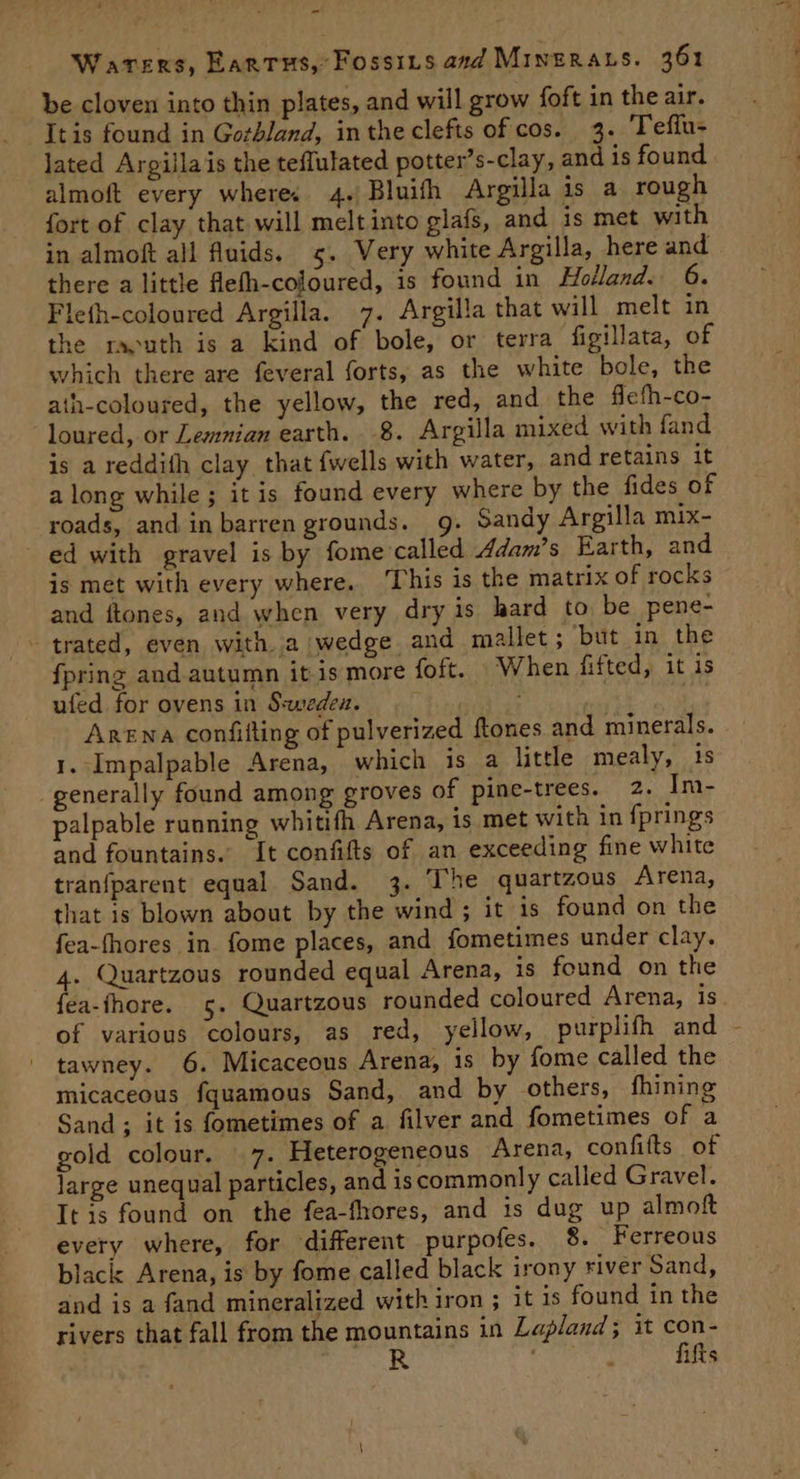 be cloven into thin plates, and will grow foft in the air. Itis found in Gotbland, intheclefts of cos. 3. Teflu- lated Argillais the teflulated potter’s-clay, and is found almoft every where. 4. Bluith Argilla is a rough fort of clay that will melt into glafs, and is met with in almoft all fluids. 5. Very white Argilla, here and there a little Aefh-coloured, is found in Holland. 6. Fleth-coloured Argilla. 7. Argilla that will melt in the raouth is a kind of bole, or terra figillata, of which there are feveral forts, as the white bole, the ath-coloured, the yellow, the red, and the flefh-co- loured, or Lemnian earth. 8. Argilla mixed with fand is a reddith clay that fwells with water, and retains it along while; it is found every where by the fides of roads, and in barren grounds. g. Sandy Argilla mix- ed with gravel is by fome called 4dam’s Earth, and is met with every where. ‘This is the matrix of rocks and ftones, and when very dry is hard to be pene- trated, even with a wedge and mallet; but in the {pring and autumn it is more foft. When fifted, it is ufed. for ovens in S:wedeu. RE ” Arena confifting of pulverized ftones and minerals. 1. Impalpable Arena, which is a little mealy, 15 generally found among groves of pine-trees. 2. Im- palpable running whitifh Arena, is met with in fprings and fountains. It confifts of an exceeding fine white tranfparent equal Sand. 3. The quartzous Arena, that is blown about by the wind ; it 1s found on the fea-fhores in fome places, and fometimes under clay. 4. Quartzous rounded equal Arena, is found on the fea-fhore. 5. Quartzous rounded coloured Arena, is of various colours, as red, yellow, purplifh and - ' tawney. 6. Micaceous Arena, is by fome called the micaceous fquamous Sand, and by others, fhining Sand ; it is fometimes of a filver and fometimes of a gold colour. 7. Heterogeneous Arena, confifts of large unequal particles, and iscommonly called Gravel. It is found on the fea-fhores, and is dug up almoft every where, for different purpofes. 8. Ferreous black: Arena, is by fome called black irony river Sand, and is a fand mineralized with iron ; it is found in the rivers that fall from the mountains in Lapland; it con- ga : fifts