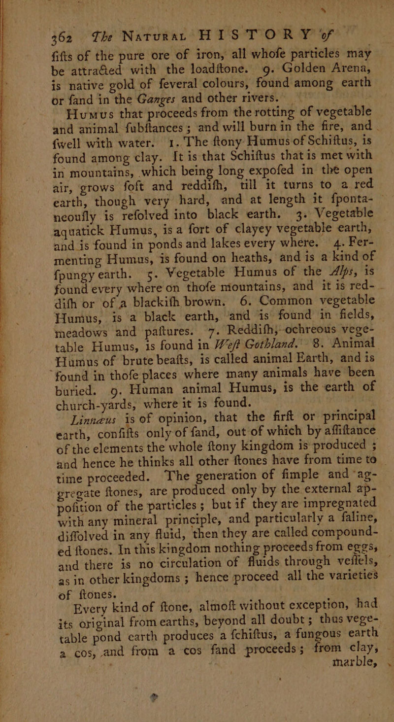 ~ fifts of the pure ore of iron, all whofe particles may be attra&amp;ed with the loaditone. 9. Golden Arena, is native gold of feveral colours, found among earth or fand in the Ganges and other rivers. _ | Hlumus that proceeds from the rotting of vegetable and animal fubftances ; and will burnin the fire, and . {well with water. 1. The ftony Humus of Schiftus, is found among clay. It is that Schiftus that is met with in mountains, which being long expofed in the open air, grows foft and reddifh, till it turns to a red earth, though very hard, and at length it fponta-— neoufly is refolved into black earth. 3. Vegetable aquatick Humus, isa fort of clayey vegetable earth, and_is found in ponds and lakes every where. 4. Fer- menting Humus, is found on heaths, and is a kind of fpungy earth. 5. Vegetable Humus of the Alps, is found every where on thofe mountains, and it is red- - difh or of a blackifh brown. 6. Common vegetable Humus, is a black earth, ‘and is found in fields, meadows and paftures. 7. Reddifh, ochreous vege- table Humus, is found in Weft Gothland.’ 8. Animal Humus of brute beafts, is called animal Earth, and is buried. 9. Human animal Humus, is the earth of church-yards, where it is found. Linnzus is of opinion, that the fir or principa earth, confifts only of fand, out of which by affiftance of the elements the whole ftony kingdom is produced ; and hence he thinks all other ftones have from time to _ time proceeded. The generation of fimple and “ag- gregate ftones, are produced only by the external ap- with any mineral principle, and particularly a faline, diffolved in any fluid, then they are called compound- ed ftones. In this kingdom nothing proceeds from eggs, and there is no circulation of fluids through veilels, ~ as in other kingdoms ; hence proceed all the varieties of ftones. Every kind of ftone, almof without exception, had its original from earths, beyond all doubt; thus vege- table pond earth produces a fchiftus, a fungous earth a cos, and from a cos fand proceeds; from lay; - oH E, | marble, . >