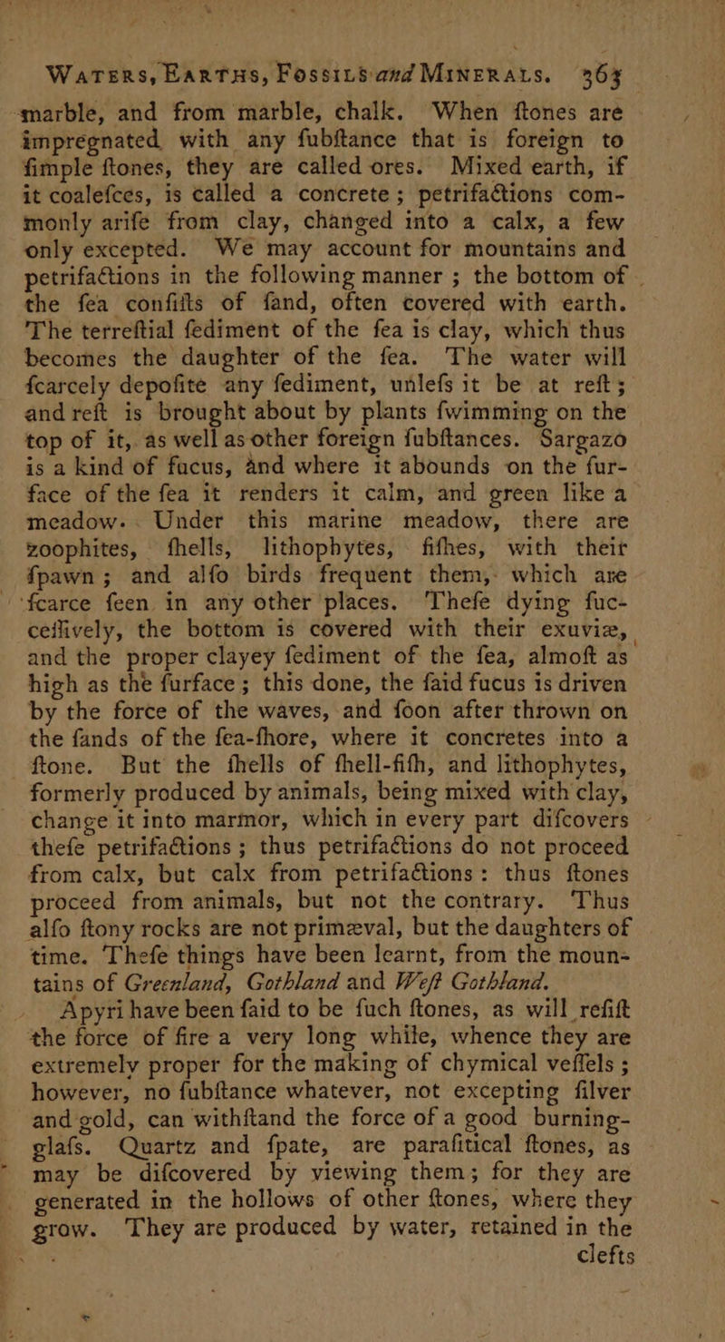 -marble, and from marble, chalk. When ftones are impregnated with any fubftance that is foreign to fimple ftones, they are called ores. Mixed earth, if it coalefces, is called a concrete; petrifattions com- monly arife from clay, changed into a calx, a few only excepted. We may account for mountains and petrifactions in the following manner ; the bottom of | the fea confiits of fand, often covered with earth. The terreftial fediment of the fea is clay, which thus becomes the daughter of the fea. The water will fcarcely depofite any fediment, unlefs it be at reft; and reft is brought about by plants fwimming on the top of it, as wellas other foreign fubftances. Sargazo is a kind of facus, And where 1t abounds on the fur- ace of the fea it renders it calm, and green like a meadow-. Under this marine meadow, there are zoophites, hells, lithophytes, fifhes, with their fpawn; and alfo birds frequent them, which are -fcarce feen in any other places. Thefe dying fuc- ceilively, the bottom is covered with their exuvia, | and the proper clayey fediment of the fea, almoft as high as the furface ; this done, the faid fucus is driven by the force of the waves, and foon after thrown on the fands of the fea-fhore, where it concretes into a ftone. But the fhells of thell-fith, and lithophytes, formerly produced by animals, being mixed with clay, change it into marmor, which in every part difcovers thefe petrifactions ; thus petrifactions do not proceed from calx, but calx from petrifaGtions: thus ftones roceed from animals, but not the contrary. Thus alfo ftony rocks are not primeval, but the daughters of time. Thefe things have been learnt, from the moun- tains of Greenland, Gothland and Weft Gothland. Apyri have been faid to be fuch ftones, as will refit the force of fire a very long while, whence they are extremely proper for the making of chymical veffels ; however, no fubftance whatever, not excepting filver and gold, can withftand the force of a good burning- glafs. Quartz and fpate, are parafitical ftones, as may be difcovered by viewing them; for they are _ generated in the hollows of other ftones, where they grow. They are produced by water, retained in the eS clefts