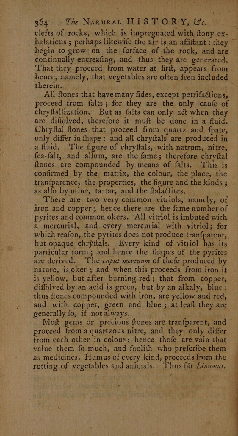 clefts of rocks, which is impregnated with, ftony.ex- t ‘ begin to grow’ on the furface of the rock, and are That they proceed from water at firft, appears from therein. mk All ftones that have many fides, except petrifa@ions, proceed from falts; for they are the only caufe of chryftallization. But as falts can only act when they are diflolved, therefore it muft be done in a fluid. Chryftal ftones that proceed from quartz and {fpate, only differ in fhape: and all chryftals are produced in a fluid. The figure of chryftals, with natrum, nitre, fea-falt, and allum, are the fame; therefore chryftal ftones are compounded by means of falts. This is confirmed by the matrix, the colour, the place, the as alfo by urine, tartar, and the ftaladctites. There are two very common vitriols, namely, of jron and copper; hence there are the fame number of pyrites and common okers. All vitriol is imbuted with a mercurial, and every mercurial with vitriol; for which reafon, the pyrites does not produce tran{parent, but opaque chryftals. Every kind of vitriol has its -parucular form; and hence the fhapes of the pyrites are derived. The caput mortuum of thefe produced by nature, is oker ; and when this proceeds from iron it is yellow, but after burning red; that from copper, diffolved by an acid is green, but by an alkaly, blue: thus ftones compounded with iron, are yellow and red, generally fo, if not always. Moit gems cr precious itones are tranfparent, and proceed from a quartzous nitre, and they only differ from cach other in colour; hence thofe are vain that value them fo.much, and foolith who prefcribe them as medicines. Humus of every kind, proceeds from the rotting of vegetables and animals. Thus fdr Linnaeus. 4 va - Pat 7 Ma gv ~M ‘ G eee ee i a; A