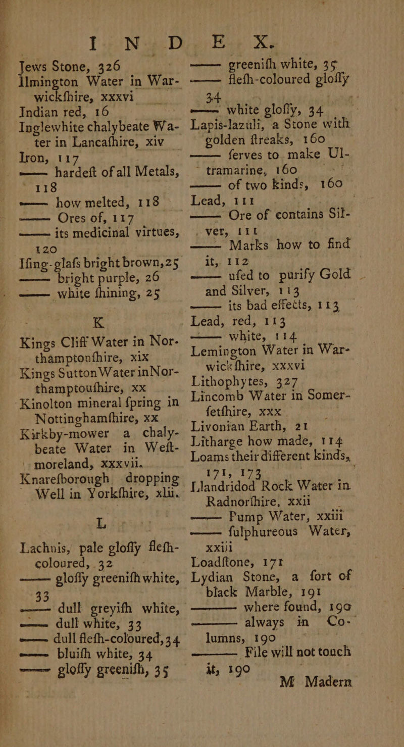 Jews Stone, 326 Ilmington Water in War- wickfhire, XXXVI Indian red, 16 | Inglewhite chalybeate Wa ter in Lancafhire, xiv Iron, 117 1 . —— hardeft of all Metals, 118 —— how melted, 118 | —— Ores of, 117 its medicinal virtues, 120 | Ifing-glafs bright brown, 25 bright purple, 26 white fhining, 25 ve! K Kings Cliff Water in Nor- thamptonfhire, xix Kings Sutton Water inNor- thamptouthire, xx Kinolton mineral {pring in Nottinghamfhire, xx Kirkby-mower a chaly- beate Water in Weft- '-moreland, xxxvii. Knarefborough dropping ~ Well in Yorkfhire, xlu. L Lachnis, pale glofly flefh- coloured, 32 glofly greenifh white, 33 -—— dull greyifh white, —— dull white, 33 -—— dull flefh-coloured, 34 e—— bluifh white, 34 ——~ glofly greenifh, 35 greenifh white, 3 5 —— flefh-coloured glofly 34 : ——— white glofiy, 34 Lapis-lazuli, a Stone with golden ftreaks, 160 ferves to. make UI- ‘tramarine, 160 -- * of two kinds, 16 - Ore of contains Sil- _ vet, Lil ~ Marks how to find ity Fhe | ufed to purify Gold _ and Silver, 113 its bad effects, 113 white, 114 Lemington Water in War- wickfhire, xxxvi Lithophytes, 327 Lincomb Water in Somer- fetfhire, xxx Livonian Earth, 21 Litharge how made, 114 Loams their different kinds, 171, 173 Llandridod Rock Water in Radnorfhire, xxii — Pump Water, xxui fulphureous Water, XXiil Loadftone, 171 Lydian Stone, a fort of black Marble, 191 where found, 199 always in Co- lumns, 190 | File will not touch it, 190 M Madern