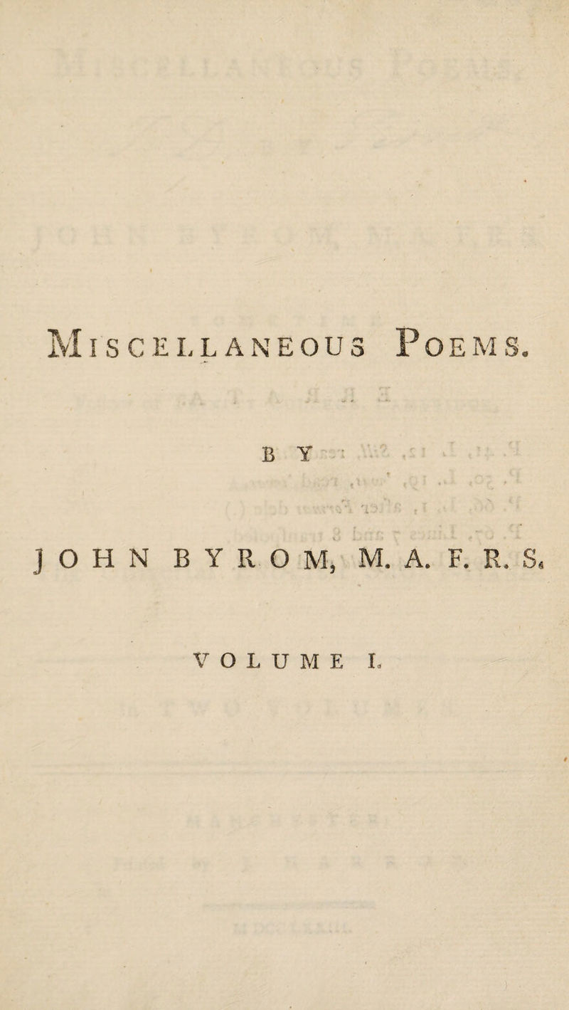 Miscellaneous Poems. B Y JOHN B Y R O M, M. A. F. R. S. VOLUME I, /