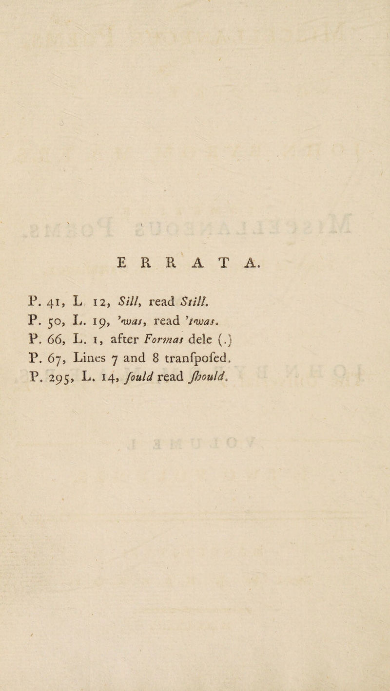 t ERRATA. P. 41, L 12, Silly read Still. P. 50, L. 19, ’was, read ’invas* P. 66, L. 1, after Formas dele (.} P. 67, Lines 7 and 8 tranfpofed. P. 295, L. 14, fould read Jhould*