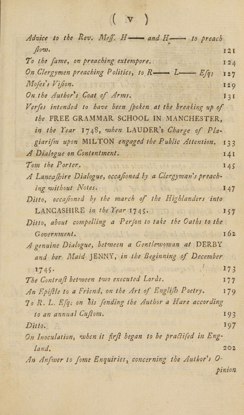 Advice to the Rev. Mejf. H ■■ ... and H-— to preach flow. i2i To the fame, on preaching extempore. I 24 On Clergymen preaching Politics, to R—— L-—— Efq; 127 Mofes's V'tjton. 129 On the Author s Coat of Arms. 1 3 I Verfes intended to have been fpoken at the breaking up of the FREE GRAMMAR SCHOOL IN MANCHESTER, in the Tear 1748, when LAUDER’s Charge of Pla- giarifm upon MILTON engaged the Public Attention. 133 A Dialogue on Contentment. 141 Tom the Porter. 1 45 A Lancajhire Dialogue, occafioned by a Clergyman s preach¬ ing without Notes. 147 Ditto, occafioned by the march of the Highlanders into LANCASHIRE in theTear 1745:. I57 Ditto, about compelling a Perfon to take the Oaths to the Government. 162, A genuine Dialogue, between a Gentlewoman at DERBY and her Maid JENNY, in the Beginning of December 1745T • *73 The Contraft between two executed Lords, I 77 An Epiftle to a Friend, on the Art of Englijh Poetry. 179 70 R. L. Efq; on bis fending the Author a Hare according to an annual Cuflom. 193 Ditto. 197 On Inoculation, when it firft began to be prattifed in Eng¬ land. 202 An Anfwer to fome Enquiries, concerning the Author's 0- pinion
