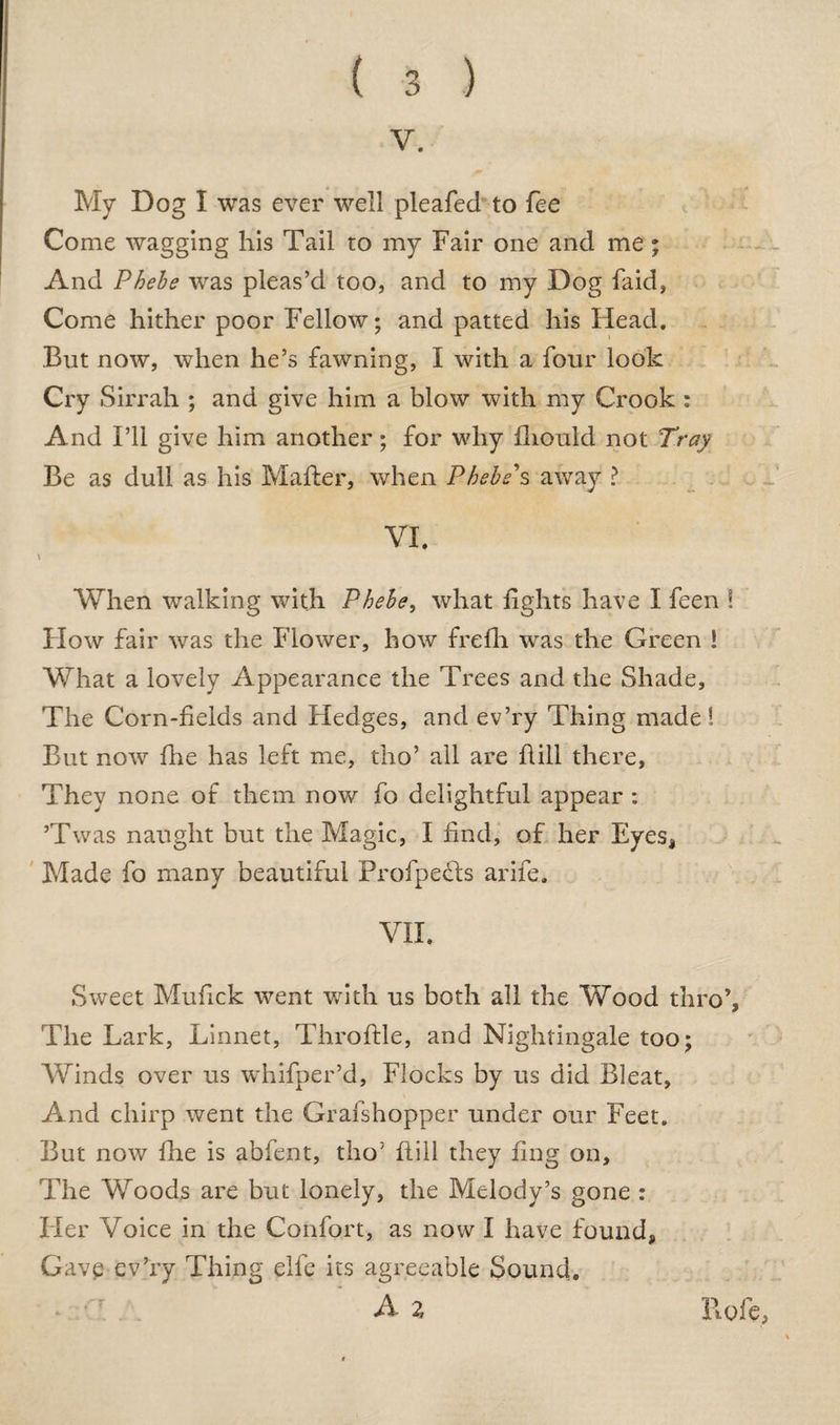 V. My Dog I was ever well pleafed to fee Come wagging his Tail to my Fair one and me; And Phebe was pleas’d too, and to my Dog faid, Come hither poor Fellow; and patted his Head. But now, when he’s fawning, I with a four look Cry Sirrah ; and give him a blow with my Crook : And I’ll give him another; for why fliould not Tray Be as dull as his Maher, when Phebe s away ? VI. \ When walking with Phebe, what fights have I feen ! Flow fair was the Flower, how frefh was the Green ! What a lovely Appearance the Trees and the Shade, The Corn-fields and Hedges, and ev’ry Thing made! But now7 fhe has left me, tho’ all are Hill there, They none of them now fo delightful appear : ’Twas naught but the Magic, I find, of her Eyes, Made fo many beautiful ProfpeHs arife. VII. Sweet Mufick went with us both all the Wood thro’, The Lark, Linnet, Throftle, and Nightingale too; Winds over us whifper’d. Flocks by us did Bleat, And chirp went the Grafshopper under our Feet. But now fhe is abfent, tho5 Hill they fing on. The Woods are but lonely, the Melody’s gone : Her Voice in the Confort, as now I have found, Gavp ev’ry Thing elfe its agreeable Sound. A % Hofe