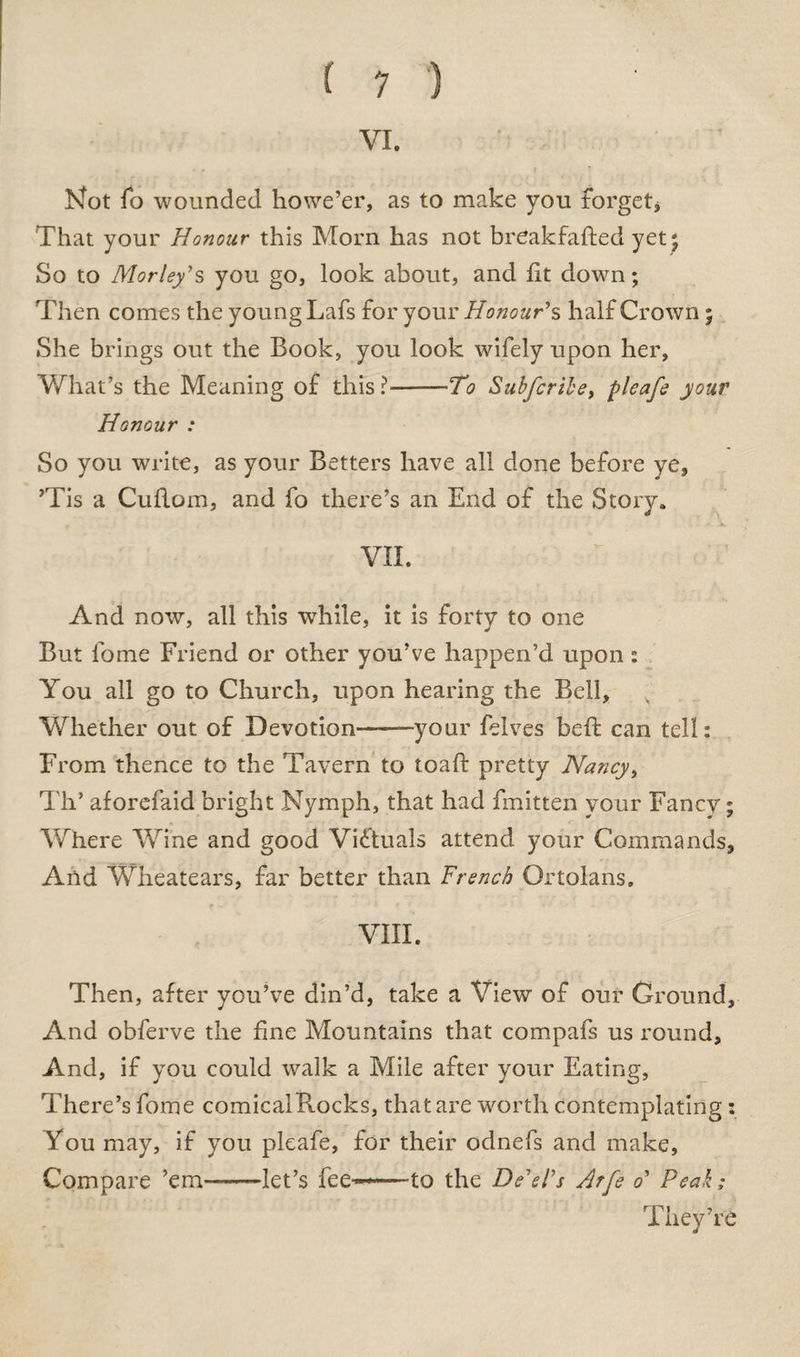 VI. Not To wounded howe’er, as to make you forget* That your Honour this Morn has not breakfafted yet 5 So to Morley's you go, look about, and lit down; Then comes the young Lafs for your Honour's half Crown; She brings out the Book, you look wifely upon her. What’s the Meaning of this ?-To Subfcribe, pleafe your Honour : So you write, as your Betters have all done before ye, ’Tis a Cuflom, and fo there’s an End of the Story. VII. And now, all this while, it is forty to one But lb me Friend or other you’ve happen’d upon: You all go to Church, upon hearing the Bell, Whether out of Devotion——your felves beft can tell: From thence to the Tavern to toaft pretty Nancy, TIT aforefaid bright Nymph, that had fmitten your Fancy; Where Wine and good Victuals attend your Commands, And Wheatears, far better than French Ortolans. VIII. Then, after you’ve din’d, take a View of our Ground, And obferve the line Mountains that compafs us round. And, if you could walk a Mile after your Eating, There’s fome comical Rocks, that are worth contemplating : You may, if you pleafe, for their odnefs and make, Compare ’em—-let’s fee——to the De'el's Arfe o' Peak; They’re