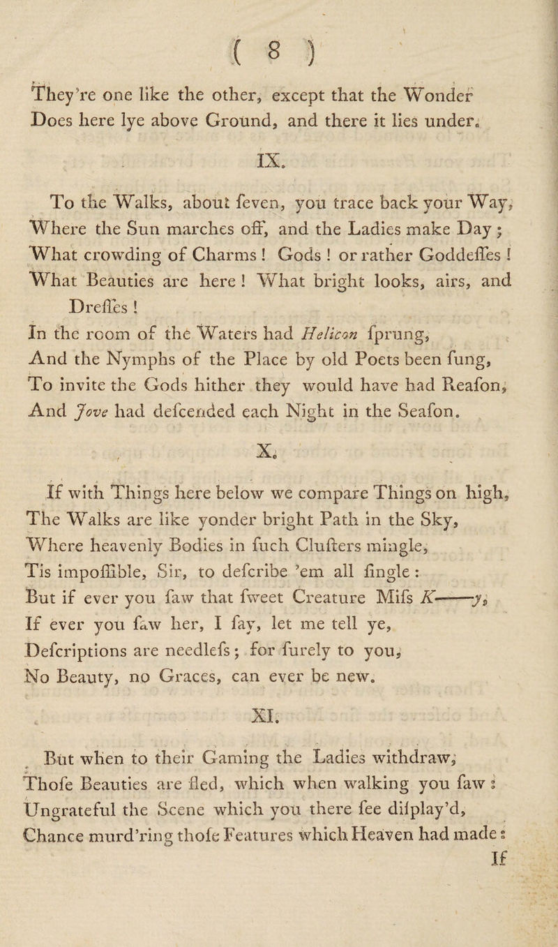 They re one like the other, except that the Wonder Does here lye above Ground, and there it lies unden IX. To the Walks, about feven, you trace back your Way, Where the Sun marches off, and the Ladies make Day • What crowding of Charms ! Gods ! or rather Goddeffes ! What Beauties are here ! What bright looks, airs, and Dredes ! In the room of the Waters had Helicon fprung, And the Nymphs of the Place by old Poets been fung. To invite the Gods hither they would have had Reafon, And Jove had defcended each Night in the Seafon. X. If with Things here below we compare Things on high, The Walks are like yonder bright Path in the Sky, Where heavenly Bodies in fuch Clufters mingle, Tis impoflible, Sir, to defcribe ’em all Angle : But if ever you faw that fweet Creature Mifs K——yp If ever you faw her, I fay, let me tell ye, Defcriptions are needlefs; for furely to you. No Beauty, no Graces, can ever be new. XI. But when to their Gaming the Ladies withdraw, Thofe Beauties are fled, which when walking you faw % Ungrateful the Scene which you there fee dilplay’d. Chance murd’ring thofe Features which Heaven had made s If