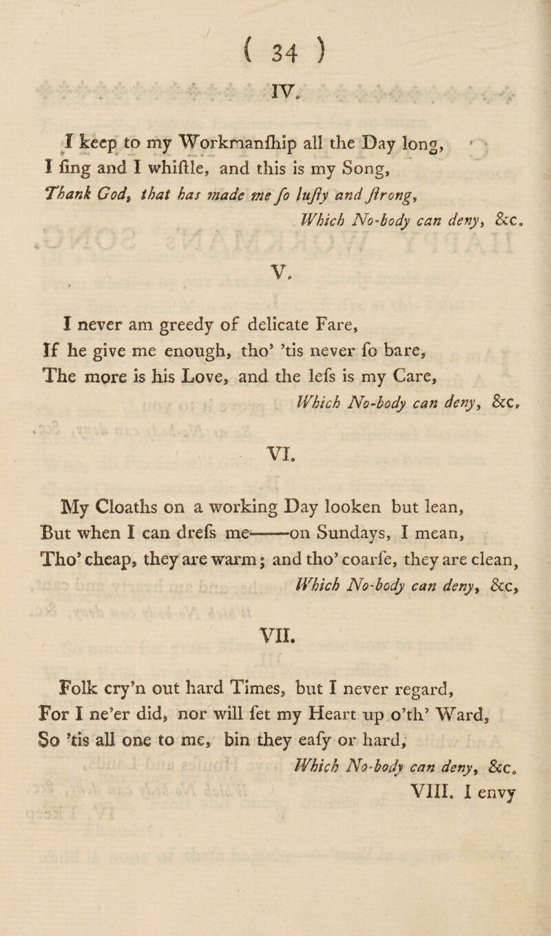 rv. I keep to my Workmanfhip ail the Day long, I fing and I whittle, and this is my Song, Thank Gods that has 7nade me fo Itifty and Jirong, Which No-body can deny> See. V. I never am greedy of delicate Fare, If he give me enough, tho’ ’tis never fo bare, The more is his Love, and the lefs is my Care, Which No-body can deny, &C„ - VI. My deaths on a working Day looken but lean, But when I can drefs me-on Sundays, I mean, Tho* cheap, they are warm; and tho’ coarfe, they are clean, Which No-body can deny> & c, VII. Folk cry hi out hard Times, but I never regard, For I ne’er did, nor will fet my Heart up o’th’ Ward, So ’tis all one to me, bin they eafy or hard, Which No-body can deny, Scc0 VIII. I envy