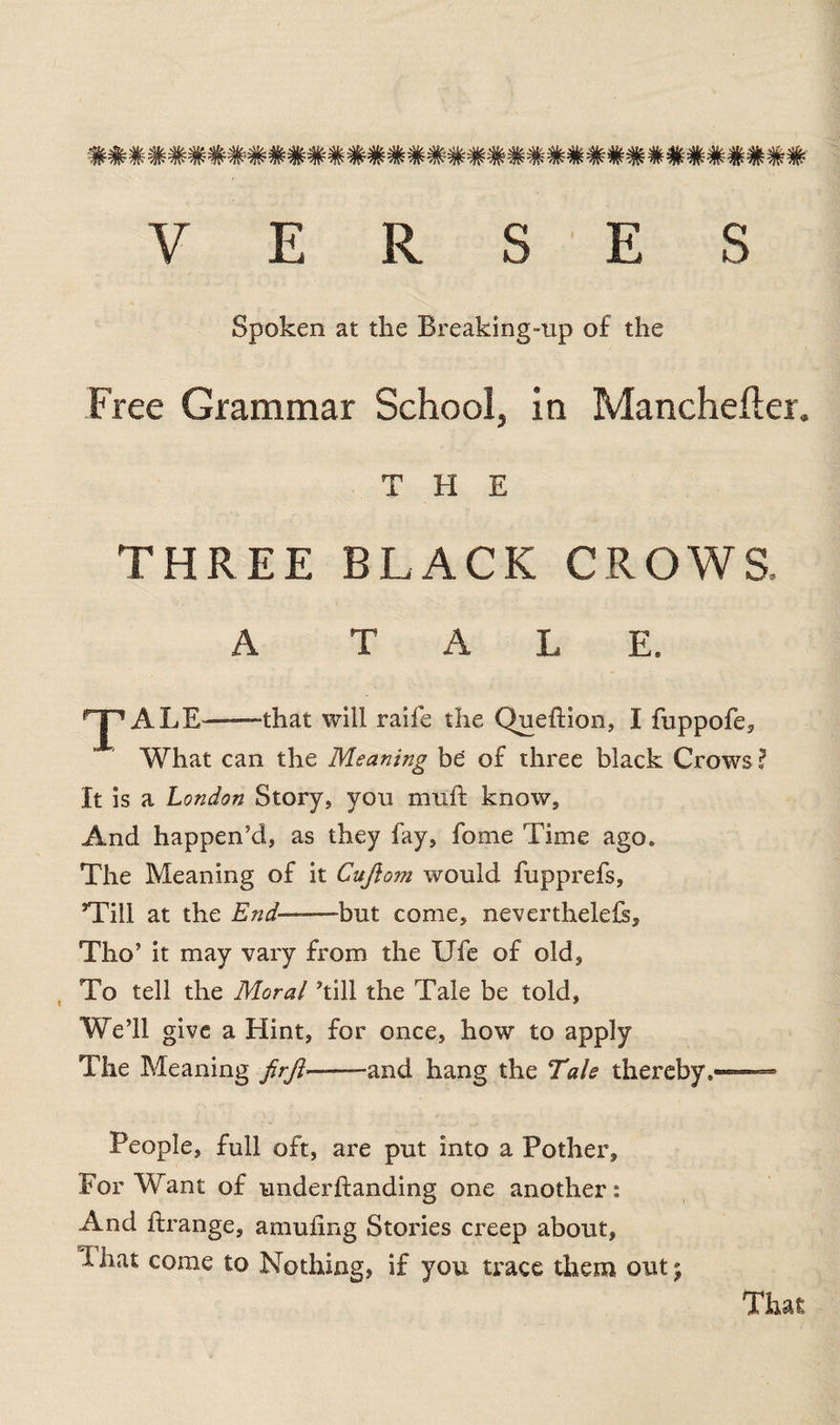 2$l£. >Uf- -Afc -.^fe, ^fa. .^fr. tw w^!w w<RFw* /Jw w w w1w w w w'>?w w ‘W * * 7lw^> w W ^r vm * w * w VERSES Spoken at the Breaking-up of the Free Grammar School, in Manchefter. THE THREE BLACK CROWS. A TALE. rJ'1 ALE——that will raife the Queftion, I fuppofe. What can the Meaning be of three black Crows ? It is a London Story, you mull: know. And happen’d, as they fay, fome Time ago. The Meaning of it Cuftom would fupprefs, ’Till at the End -but come, neverthelefs, Tho’ it may vary from the Ufe of old, To tell the Moral ’till the Tale be told, We’ll give a Hint, for once, how to apply The Meaning /r/?—and hang the Tale thereby,—= People, full oft, are put into a Pother, For Want of underftanding one another: And ftrange, amufing Stories creep about, 1 hat come to Nothing, if you trace them out; That